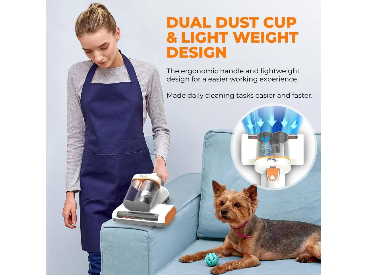 DUAL DUST CUP & LIGHT WEIGHT DESIGN

The ergonomic handle and lightweight design for an easier working experience. Made daily cleaning tasks easier and faster.