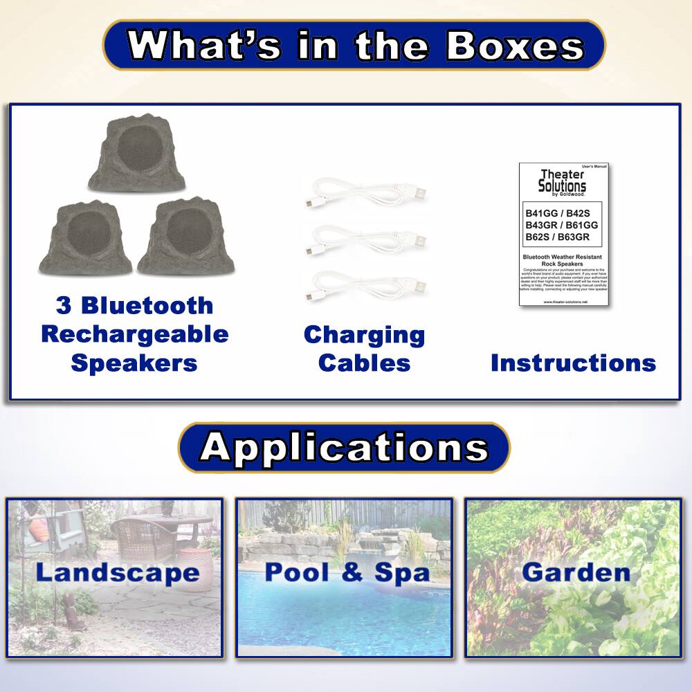 What's in the Boxes

- 3 Bluetooth Rechargeable Speakers
- Charging Cables
- Instructions

Applications

- Landscape
- Pool & Spa
- Garden

Theater Solutions  
B41GG / B42S / B43GR / B61GG / B62S / B63GR  
Bluetooth Weather Resistant Rock Speakers