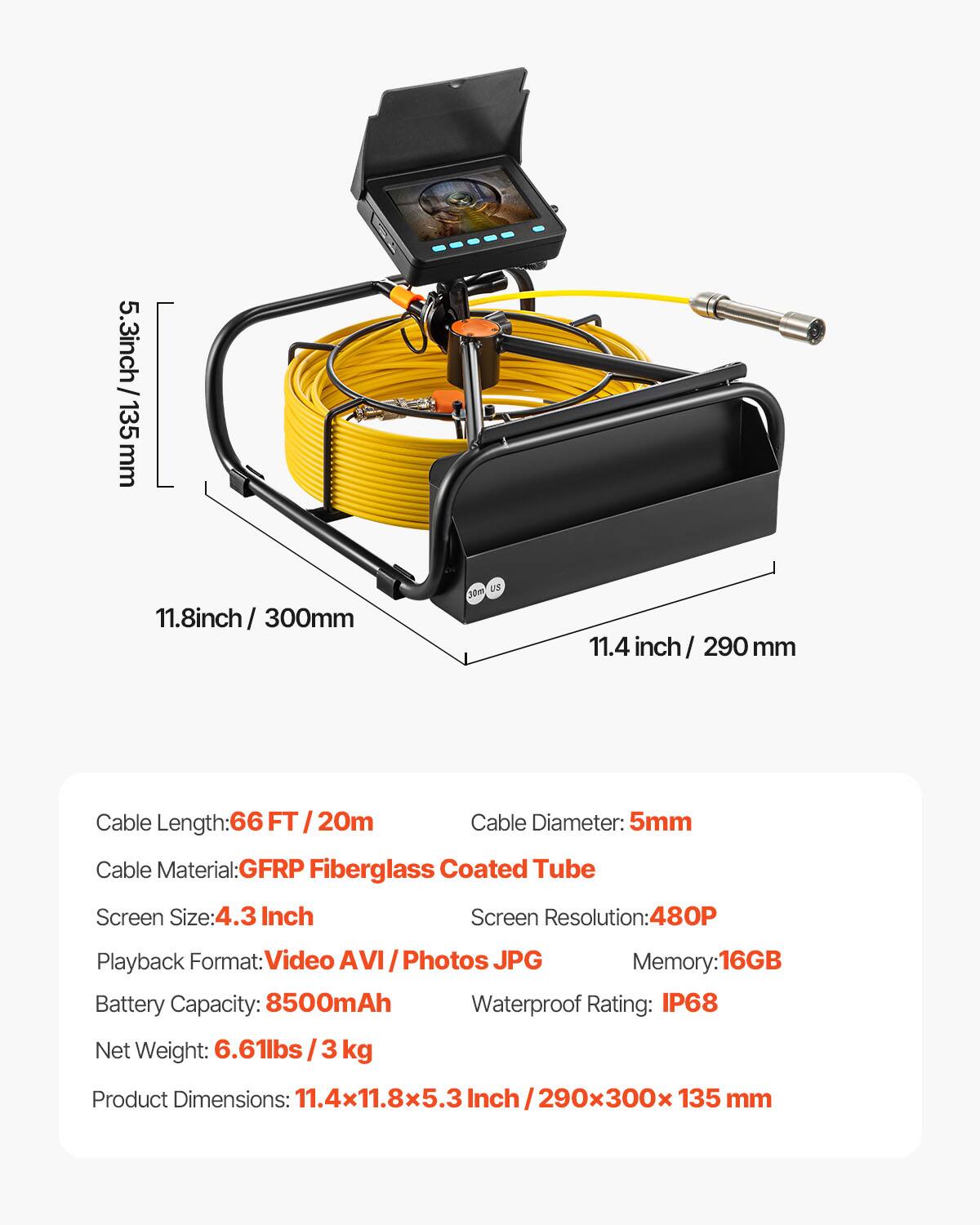 5.3 inch / 135 mm  
11.8 inch / 300 mm  
11.4 inch / 290 mm  

Cable Length: 66 FT / 20m  
Cable Diameter: 5mm  
Cable Material: GFRP Fiberglass Coated Tube  

Screen Size: 4.3 Inch  
Screen Resolution: 480P  
Playback Format: Video AVI / Photos JPG  
Memory: 16GB  

Battery Capacity: 8500mAh  
Waterproof Rating: IP68  

Net Weight: 6.61lbs / 3 kg  
Product Dimensions: 11.4x11.8x5.3 Inch / 290x300x135 mm