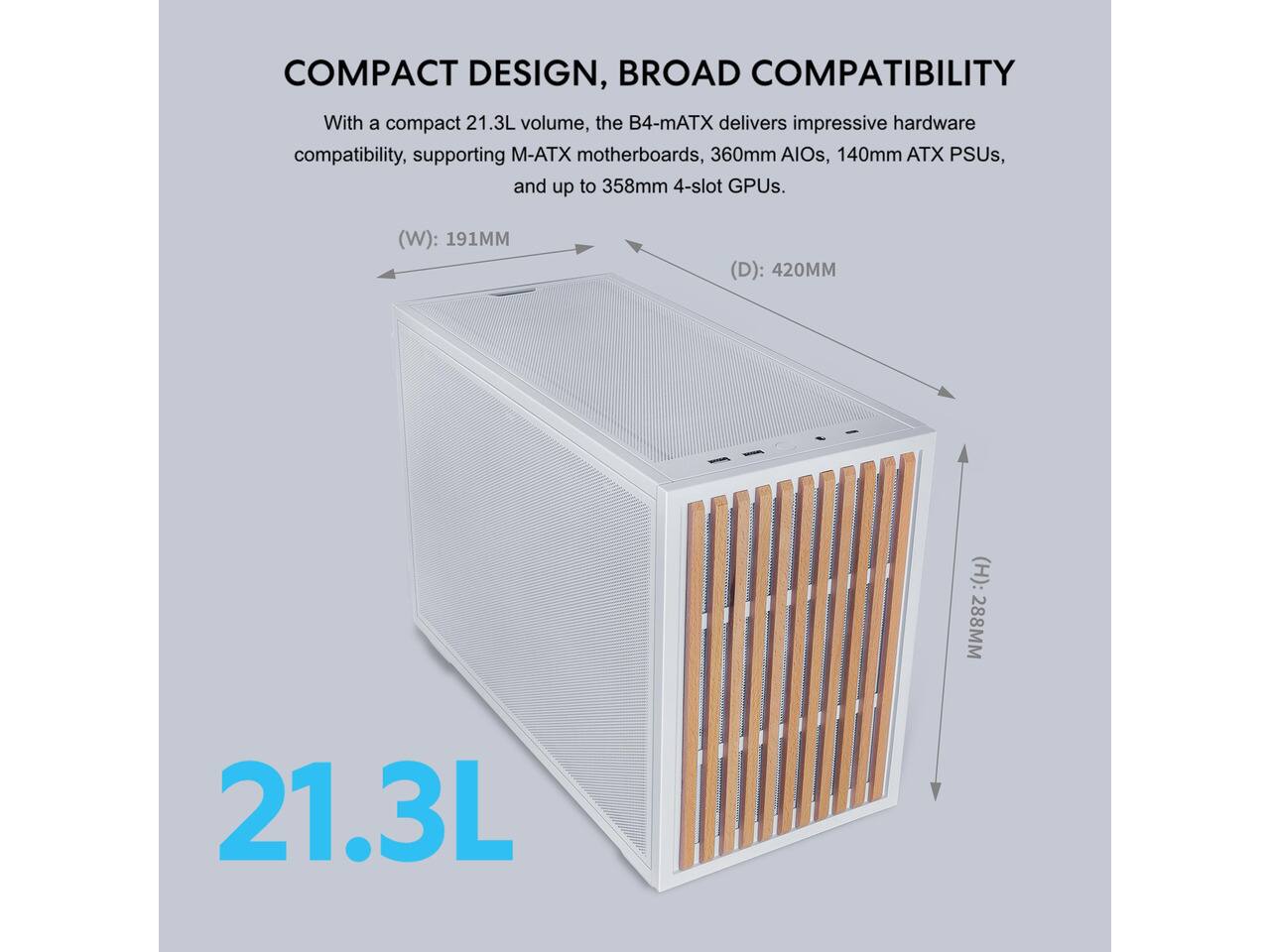 COMPACT DESIGN, BROAD COMPATIBILITY

With a compact 21.3L volume, the B4-mATX delivers impressive hardware compatibility, supporting M-ATX motherboards, 360mm AIOs, 140mm ATX PSUs, and up to 358mm 4-slot GPUs.

(W): 191MM  
(D): 420MM  
(H): 288MM  
21.3L