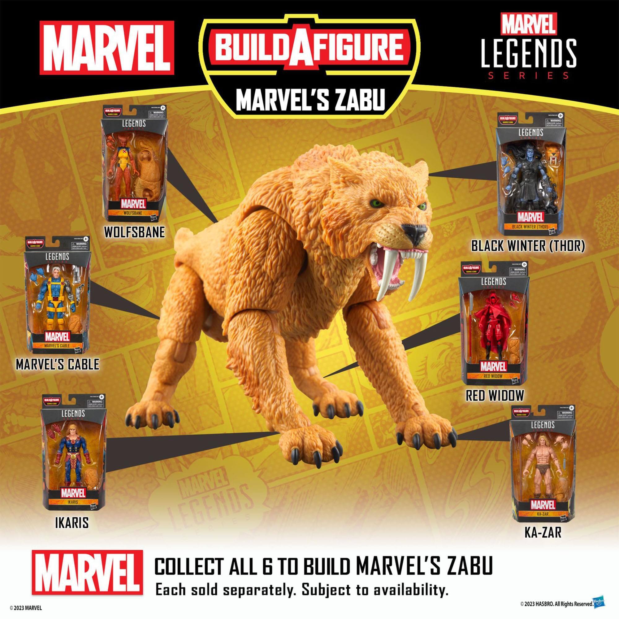MARVEL BUILD A FIGURE MARVEL'S ZABU - LEGENDS SERIES MARVEL'S WOLFSBANE - LEGENDS MARVEL BLACK WINTER (THOR) - LEGENDS MARVEL CABLE - LEGENDS MARVEL RED WIDOW - LEGENDS MARVEL IKARIS - LEGENDS MARVEL COLLECT ALL 6 TO BUILD MARVEL'S ZABU Each sold separately. Subject to availability. © 2023 MARVEL. All Rights Reserved.