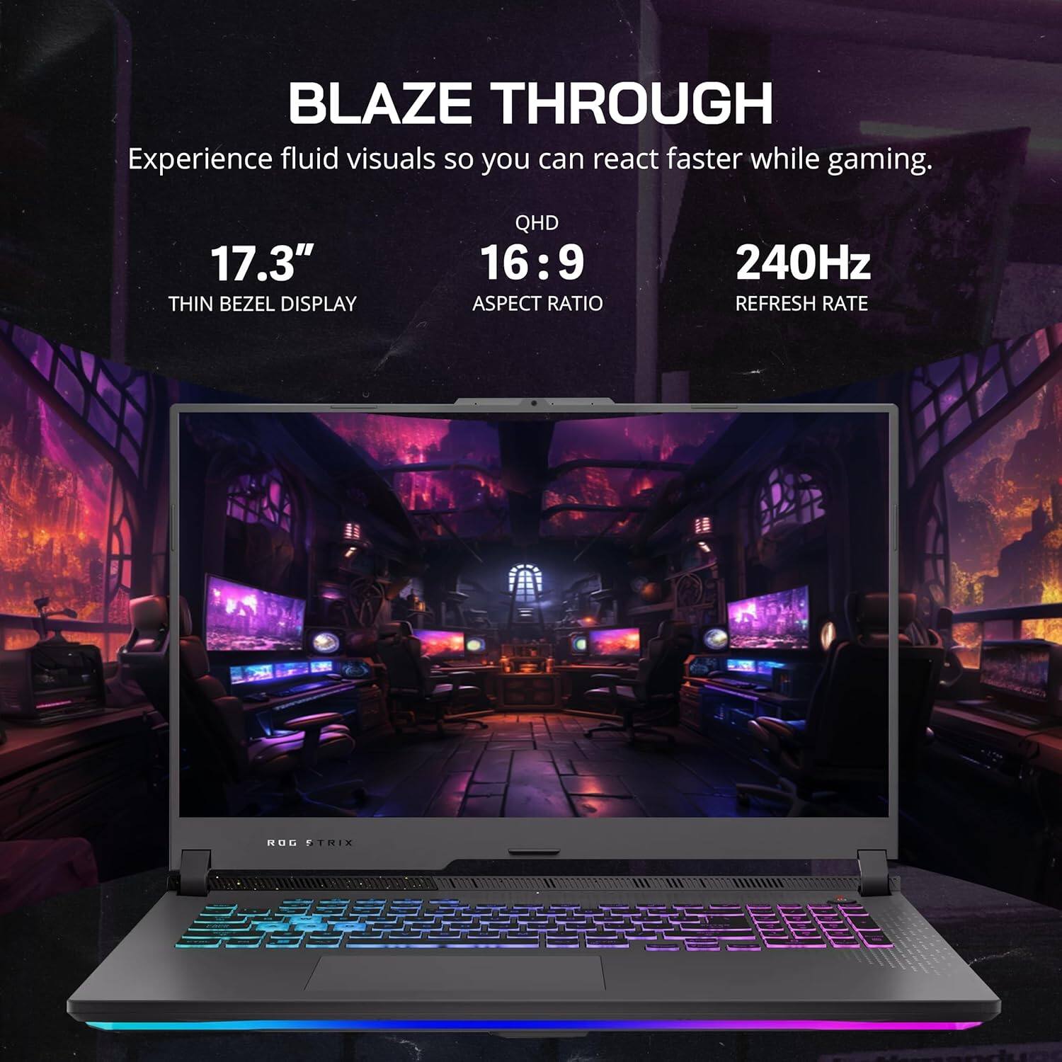 BLAZE THROUGH
Experience fluid visuals so you can react faster while gaming.
17.3" THIN BEZEL DISPLAY
QHD 16:9 ASPECT RATIO
240Hz REFRESH RATE
ROG STRIX