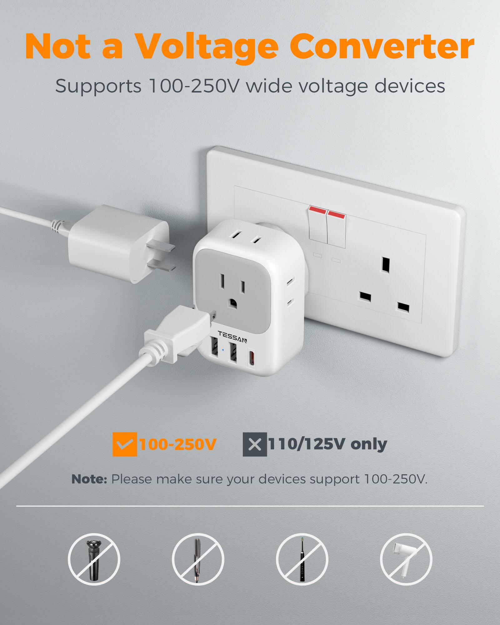 Not a Voltage Converter  
Supports 100-250V wide voltage devices  
TESSAN  
100-250V X 110/125V only  
Note: Please make sure your devices support 100-250V.