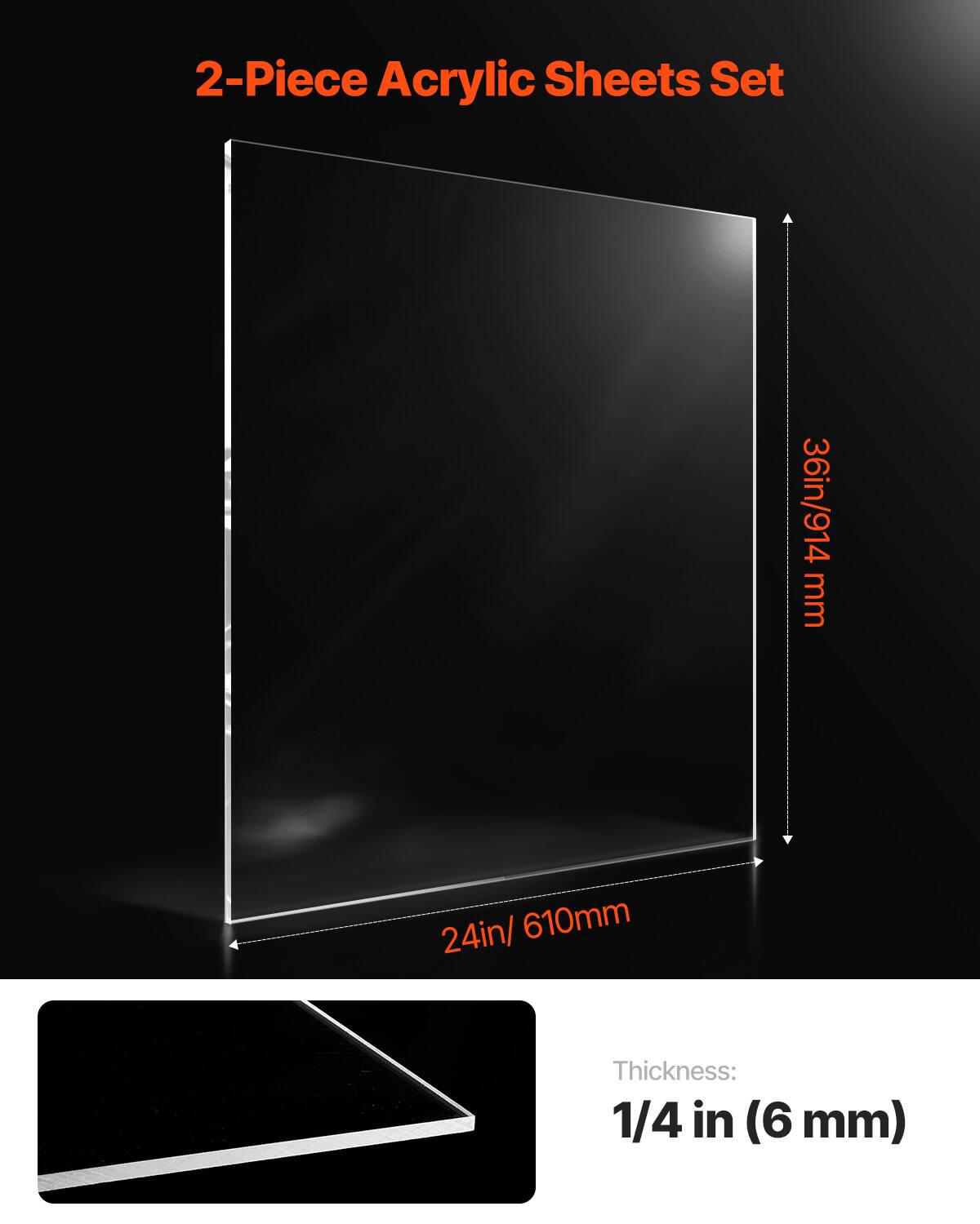 2-Piece Acrylic Sheets Set  
36in/914 mm x 24in/610mm  
Thickness: 1/4 in (6 mm)