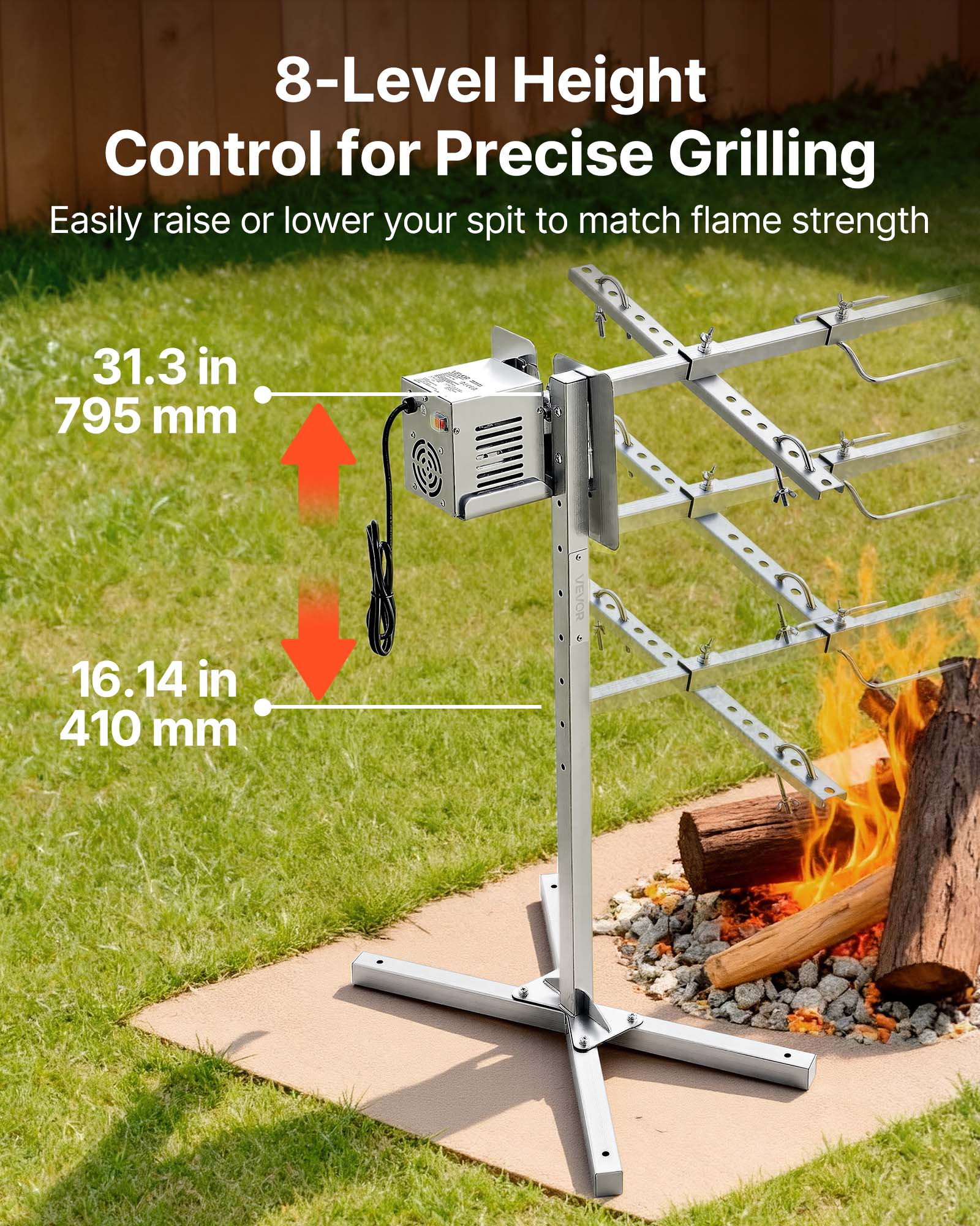 8-Level Height Control for Precise Grilling  
Easily raise or lower your spit to match flame strength  

31.3 in  
795 mm  

16.14 in  
410 mm  

VEVOR