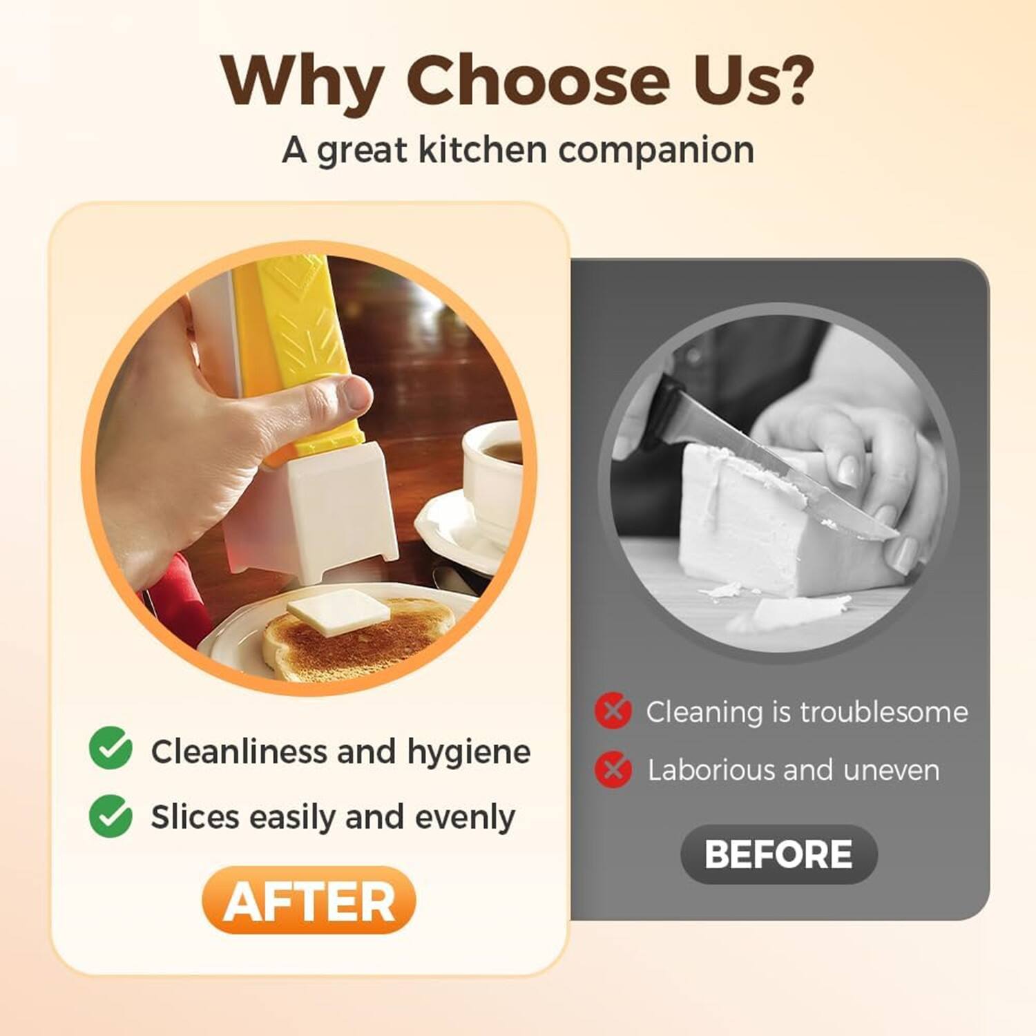 Why Choose Us?  
A great kitchen companion  

AFTER  
- Cleanliness and hygiene  
- Slices easily and evenly  

BEFORE  
- Cleaning is troublesome  
- Laborious and uneven