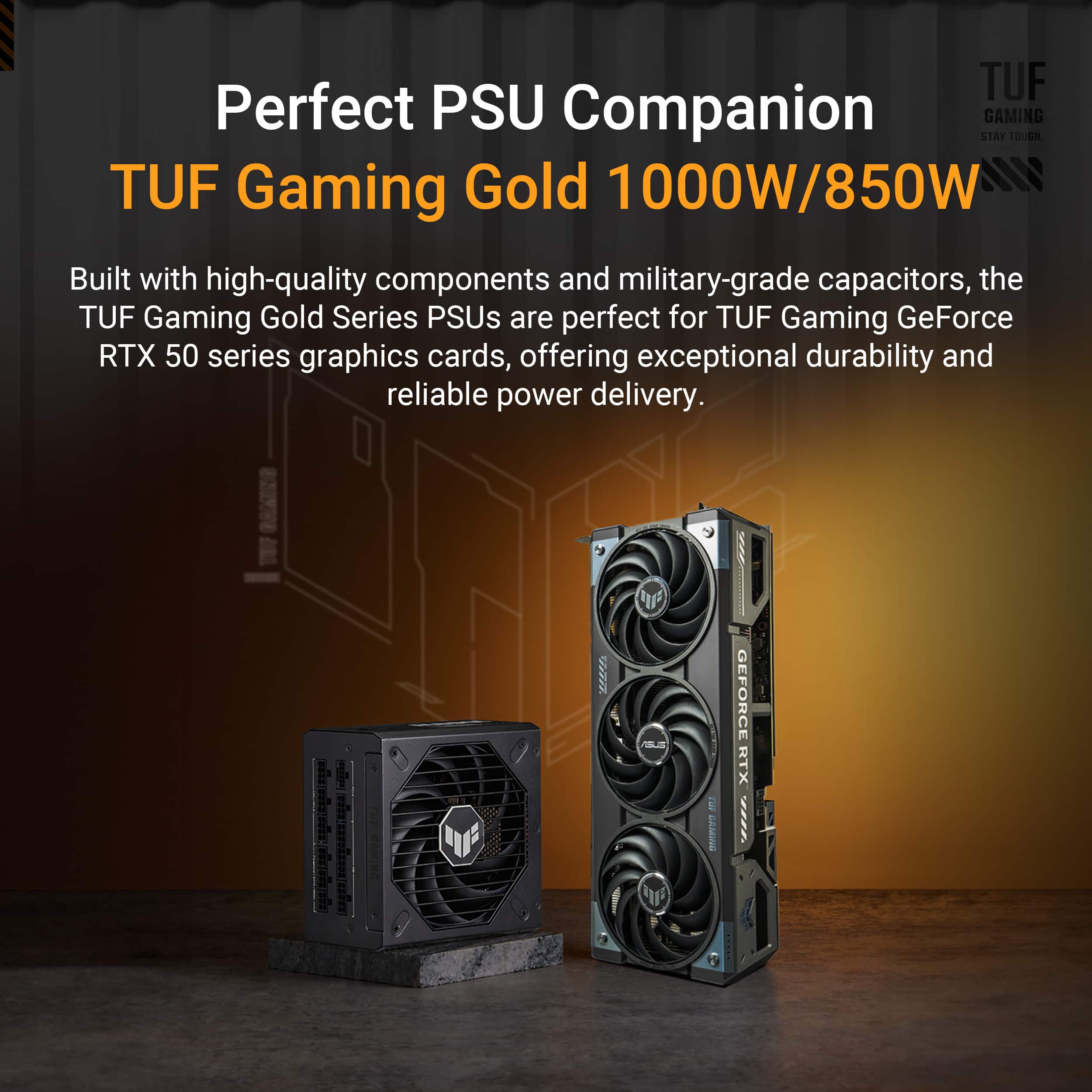 TUF Perfect PSU Companion GAMING GOLD 1000W/850W Built with high-quality components and military-grade capacitors, the TUF Gaming Gold Series PSUs are perfect for TUF Gaming GeForce RTX 50 series graphics cards, offering exceptional durability and reliable power delivery.