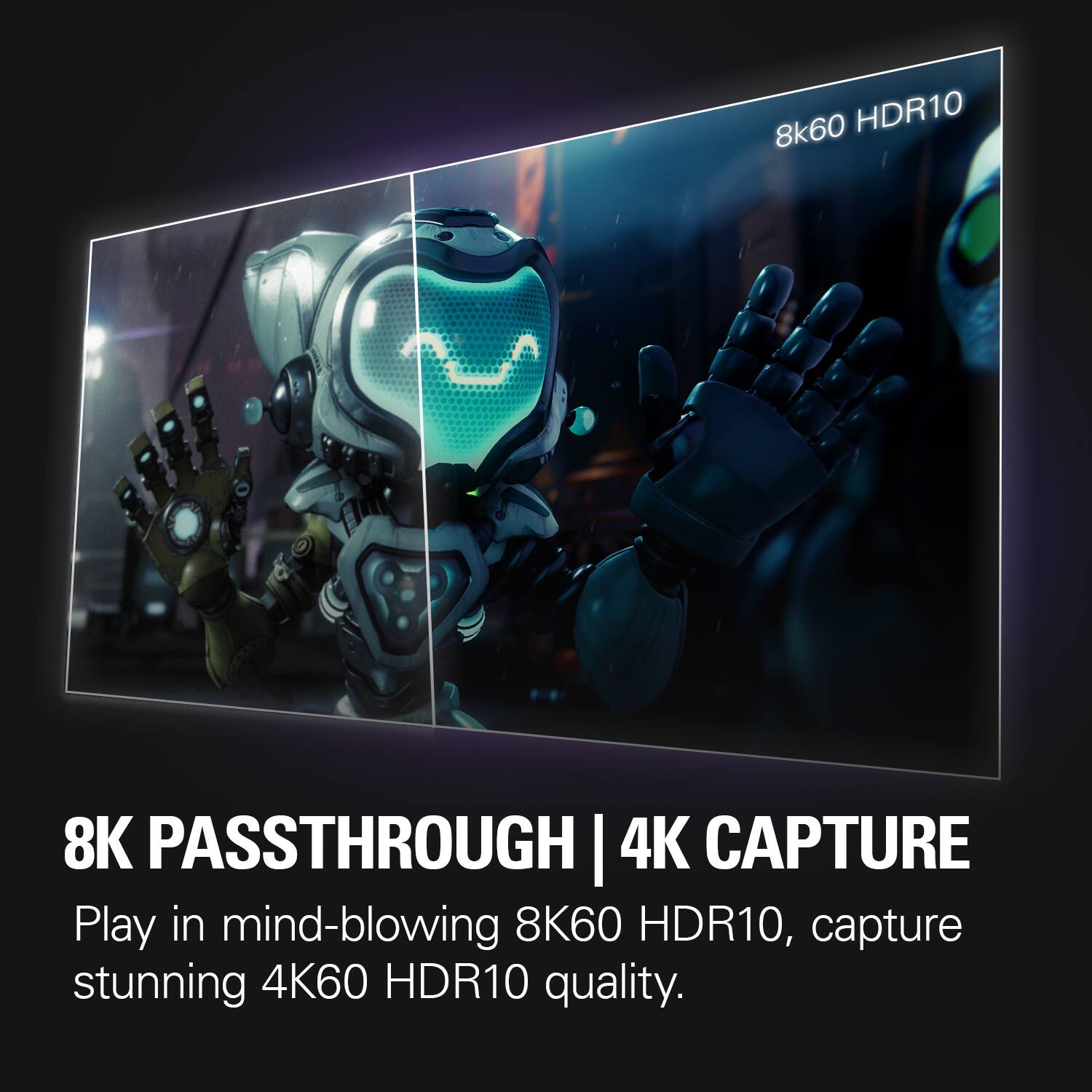 8k60 HDR10

8K PASSTHROUGH | 4K CAPTURE

Play in mind-blowing 8K60 HDR10, capture stunning 4K60 HDR10 quality.
