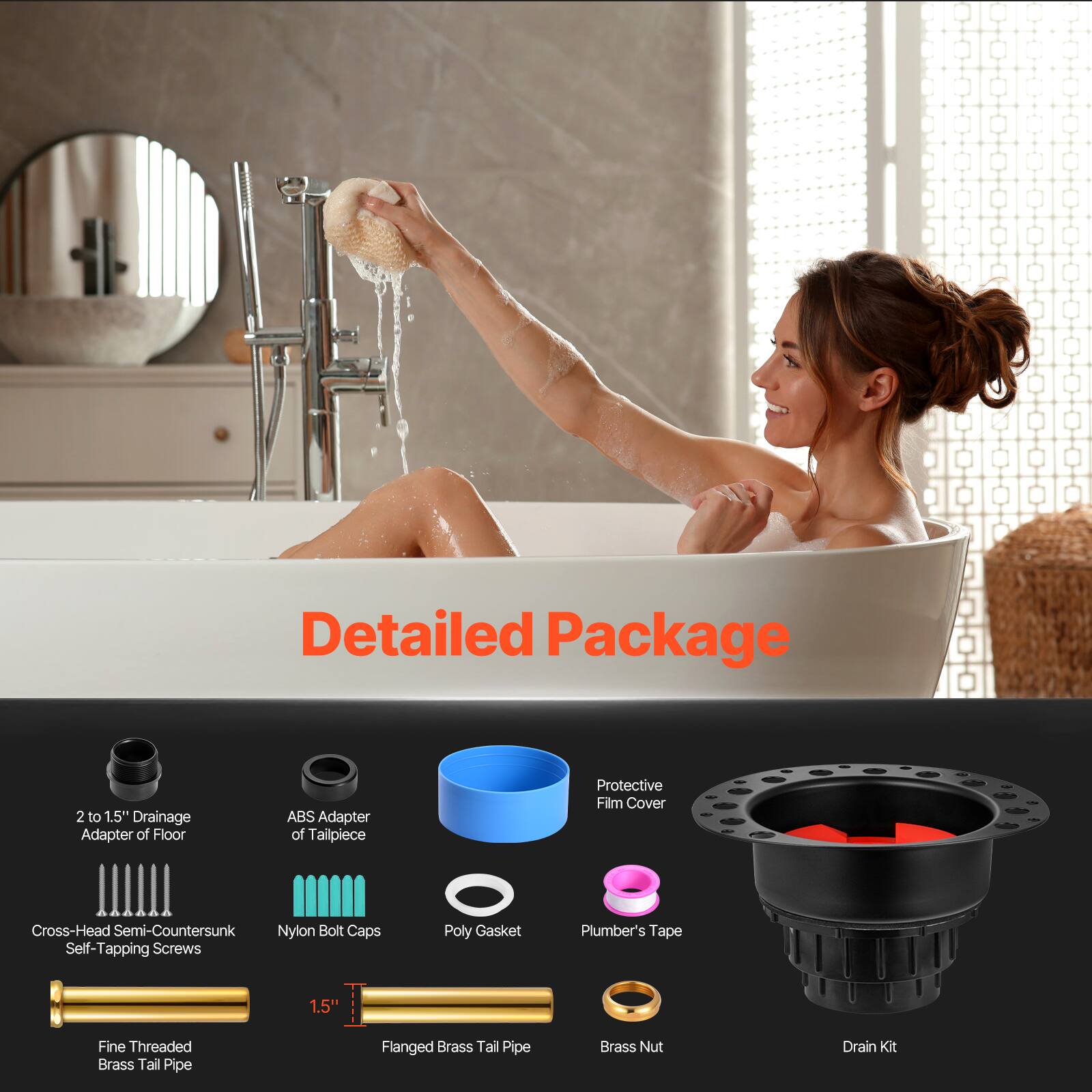 Detailed Package

- 2 to 1.5" Drainage Adapter of Floor
- ABS Adapter of Tailpiece
- Cross-Head Semi-Countersunk Self-Tapping Screws
- Nylon Bolt Caps
- Poly Gasket
- Plumber's Tape
- Fine Threaded Brass Tail Pipe
- 1.5" Flanged Brass Tail Pipe
- Brass Nut
- Protective Film Cover
- Drain Kit