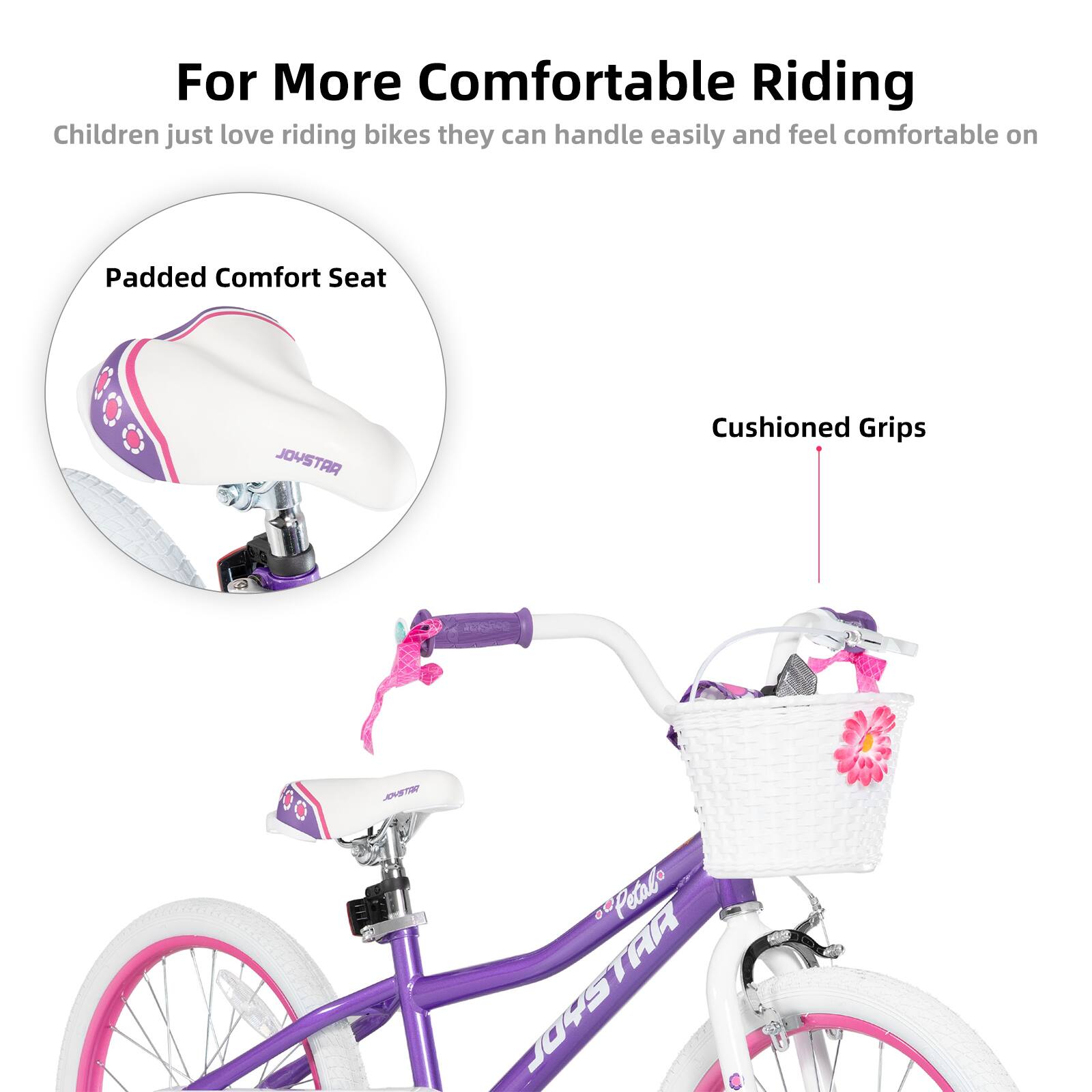 For More Comfortable Riding  
Children just love riding bikes they can handle easily and feel comfortable on  

Padded Comfort Seat  
Cushioned Grips