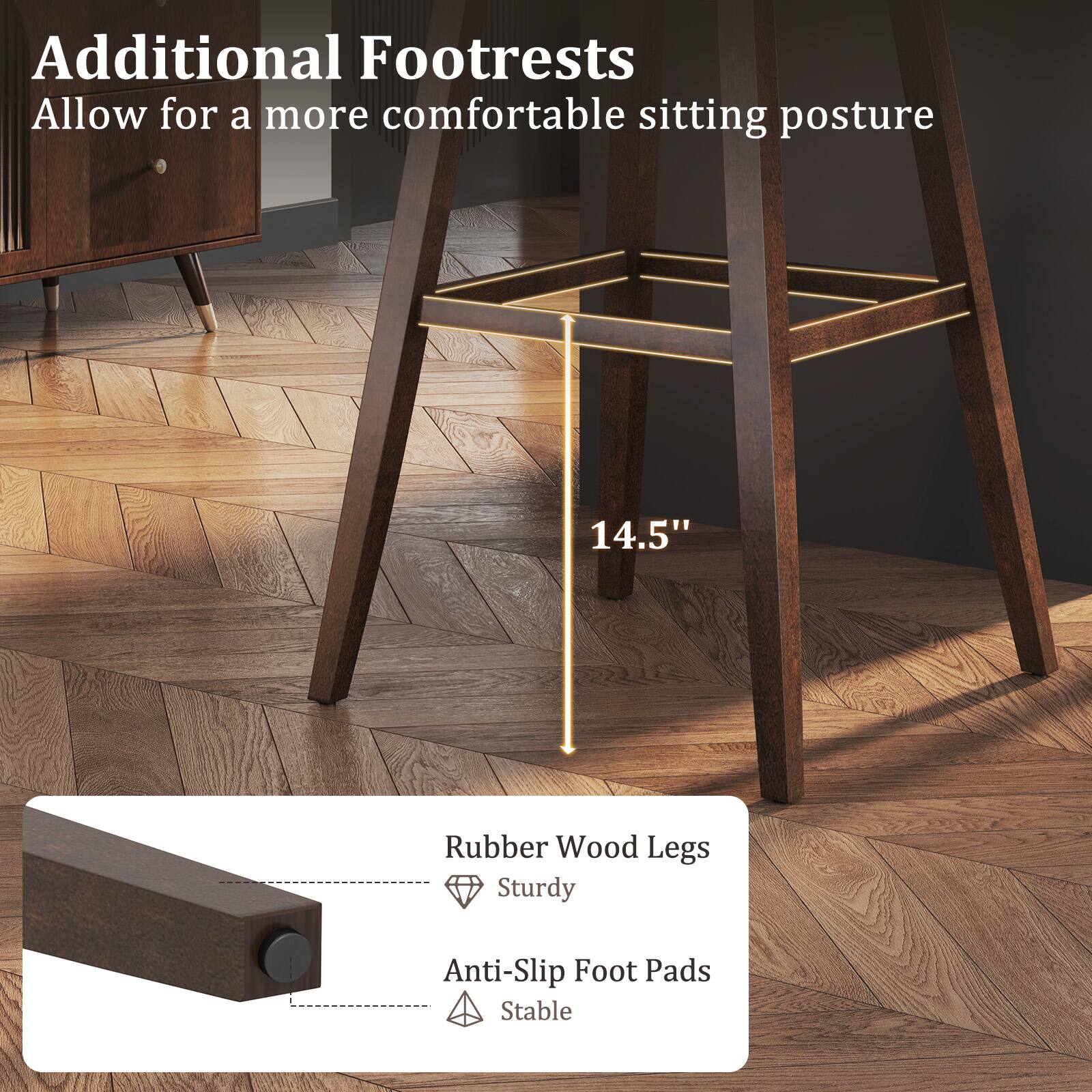 Additional Footrests allow for a more comfortable sitting posture. 14.5" Rubber Wood Legs, Sturdy, Anti-Slip Foot Pads, Stable.