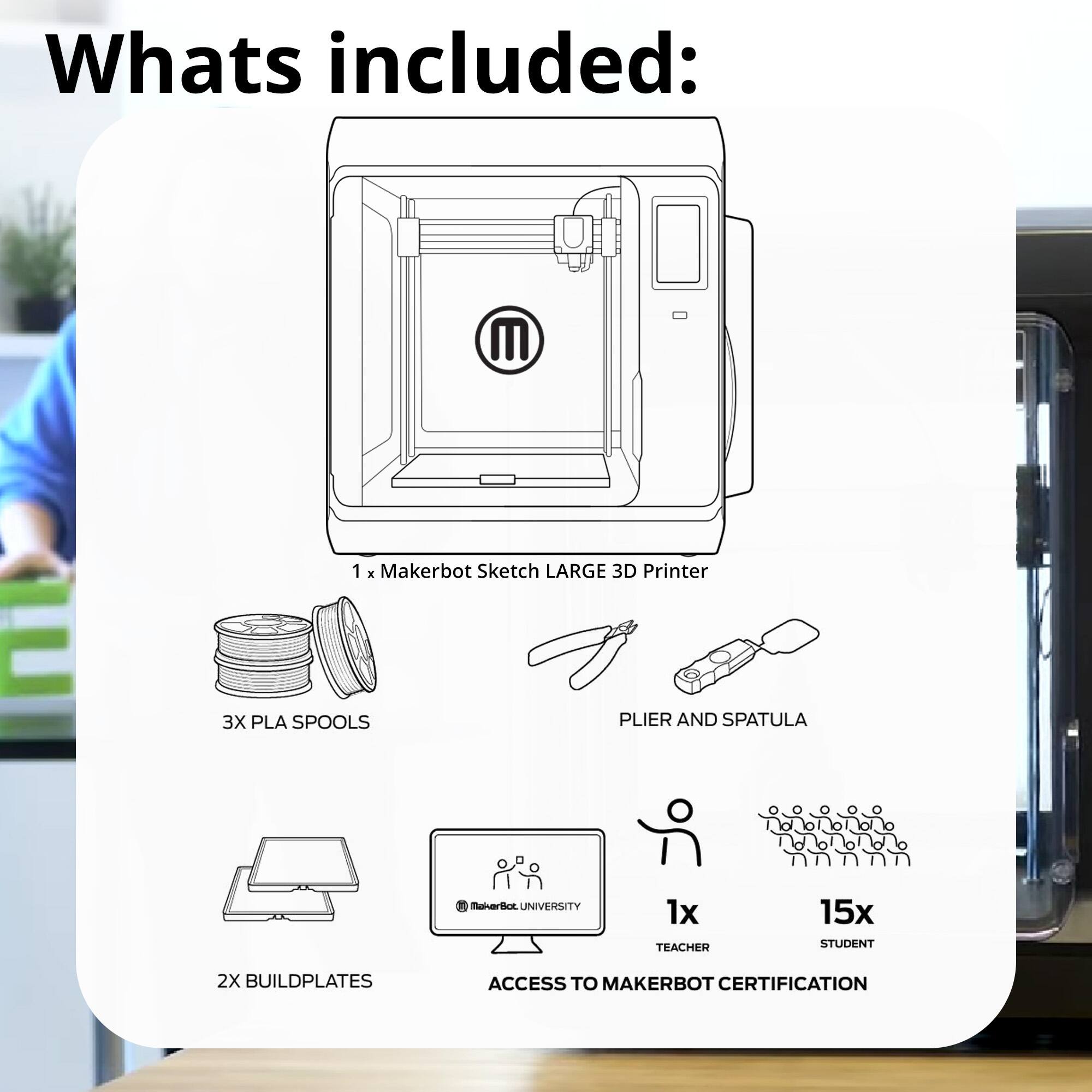 What's included:

- 1 x Makerbot Sketch LARGE 3D Printer
- 3X PLA SPOOLS
- PLIER AND SPATULA
- 2X BUILDPLATES
- 1x TEACHER
- 15x STUDENT
- ACCESS TO MAKERBOT CERTIFICATION