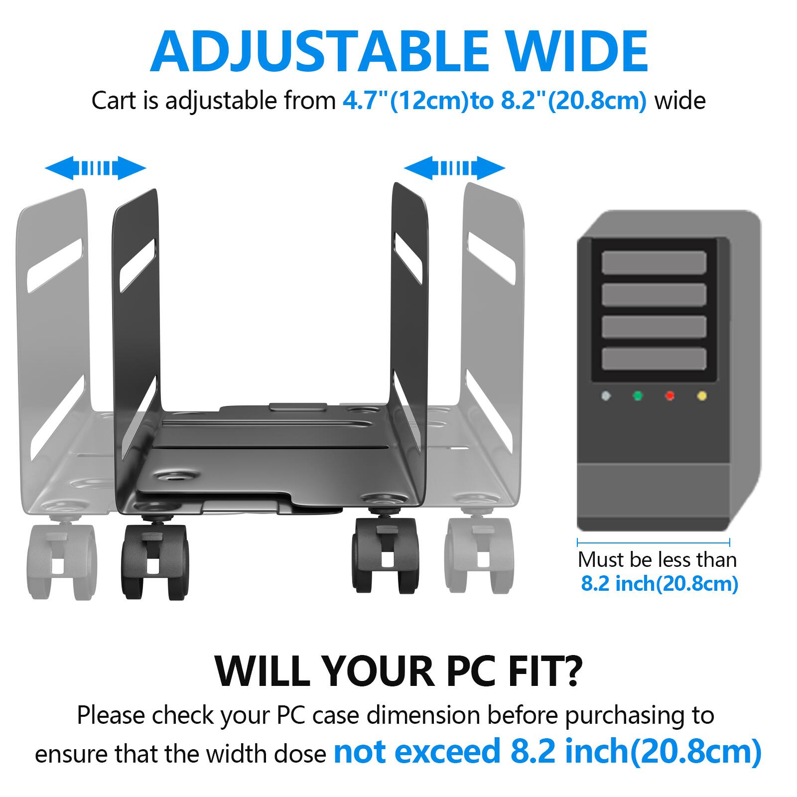 ADJUSTABLE WIDE  
Cart is adjustable from 4.7" (12cm) to 8.2" (20.8cm) wide  

WILL YOUR PC FIT?  
Please check your PC case dimension before purchasing to ensure that the width does not exceed 8.2 inch (20.8cm)  

Must be less than 8.2 inch (20.8cm)