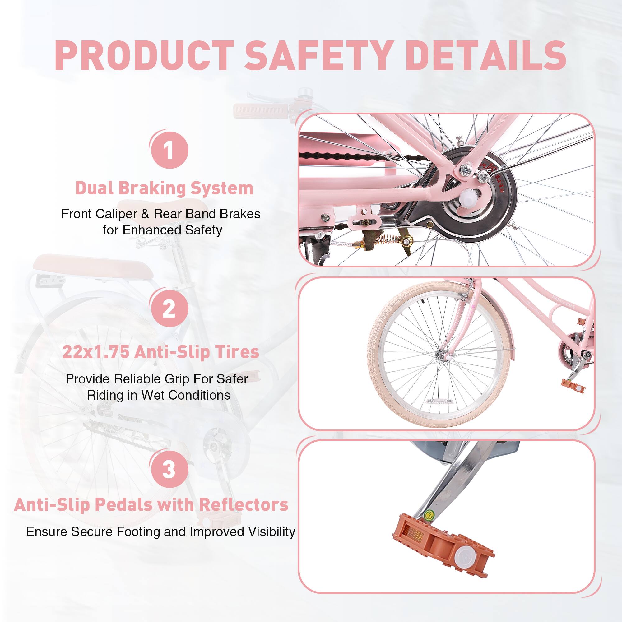 PRODUCT SAFETY DETAILS

1. Dual Braking System  
   Front Caliper & Rear Band Brakes for Enhanced Safety

2. 22x1.75 Anti-Slip Tires  
   Provide Reliable Grip For Safer Riding in Wet Conditions

3. Anti-Slip Pedals with Reflectors  
   Ensure Secure Footing and Improved Visibility