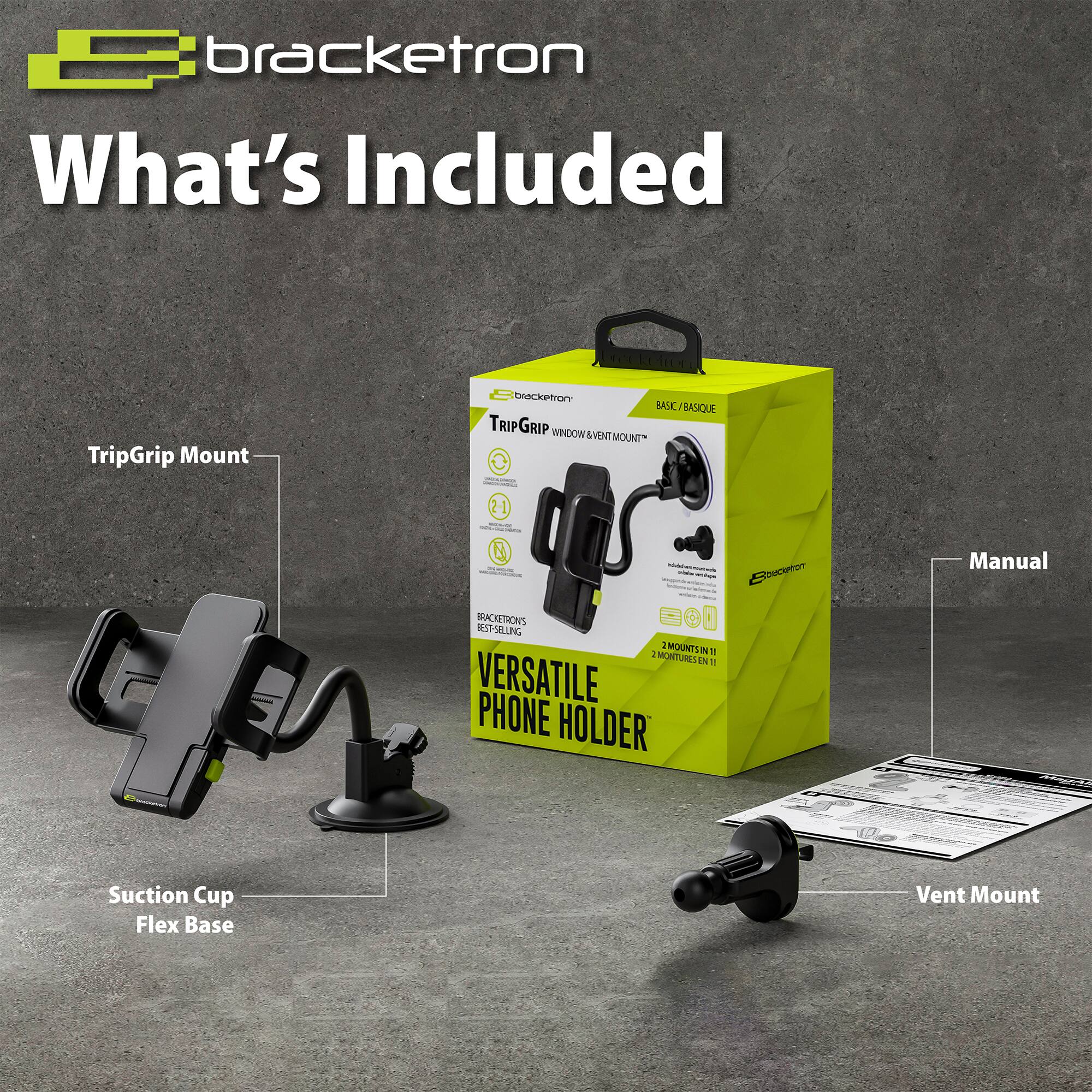 bracketron  
What's Included  

TripGrip Mount  
BASIC/BASIQUE TRIPGRIP WNOOW WINDOW&VENTMOUNT MOUNT" 21 & - - : - - -  | : BRACIOSON RESTSLUNG B00 0 : MOUNTUIN 1 MONTURES IN 1 VERSATILE PHONE HOLDER  

Manual Suction Cup Flex Base Vent Mount