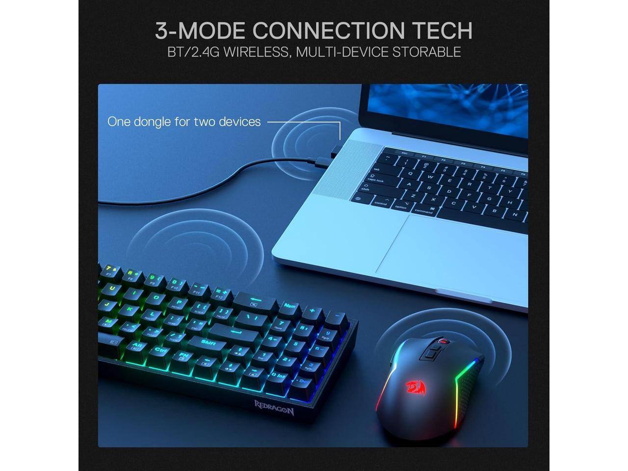 3-MODE CONNECTION TECH BT/2.4G WIRELESS, MULTI-DEVICE STORABLE

One dongle for two devices

Q W E R T Y U I O P
A S D F G H J K L
Z X C V B N M

Num 8 4 5 1 2 0 Ins
+ FWW 6 5W

REDRAGON