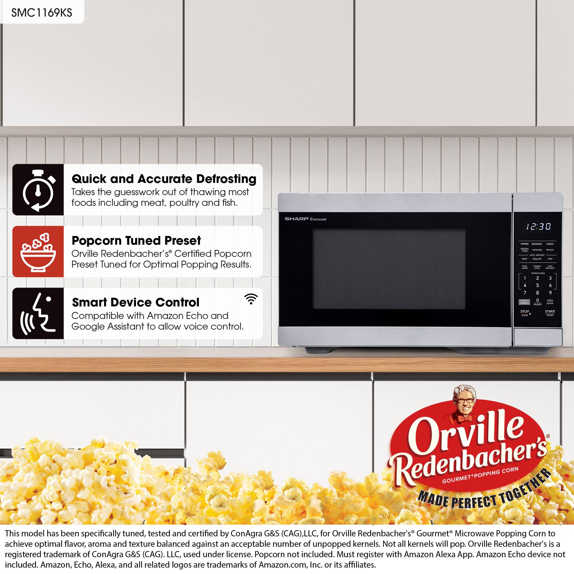 SMC1169KS

Quick and Accurate Defrosting  
Takes the guesswork out of thawing most foods including meat, poultry and fish.

Popcorn Tuned Preset  
Orville Redenbacher's Certified Popcorn Preset Tuned for Optimal Popping Results.

Smart Device Control  
Compatible with Amazon Echo and Google Assistant to allow voice control.

This model has been specifically tuned, tested and certified by ConAgra G&S (CAG), LLC, for Orville Redenbacher's Gourmet Microwave Popping Corn to achieve optimal flavor, aroma and texture balanced against an acceptable number of unpopped kernels. Not all kernels will pop. Orville Redenbacher's is a registered trademark of ConAgra G&S (CAG), LLC, used under license. Popcorn not included. Must register with Amazon Alexa App. Amazon Echo device not included. Amazon, Echo, Alexa, and all related logos are trademarks of Amazon.com, Inc. or its affiliates.