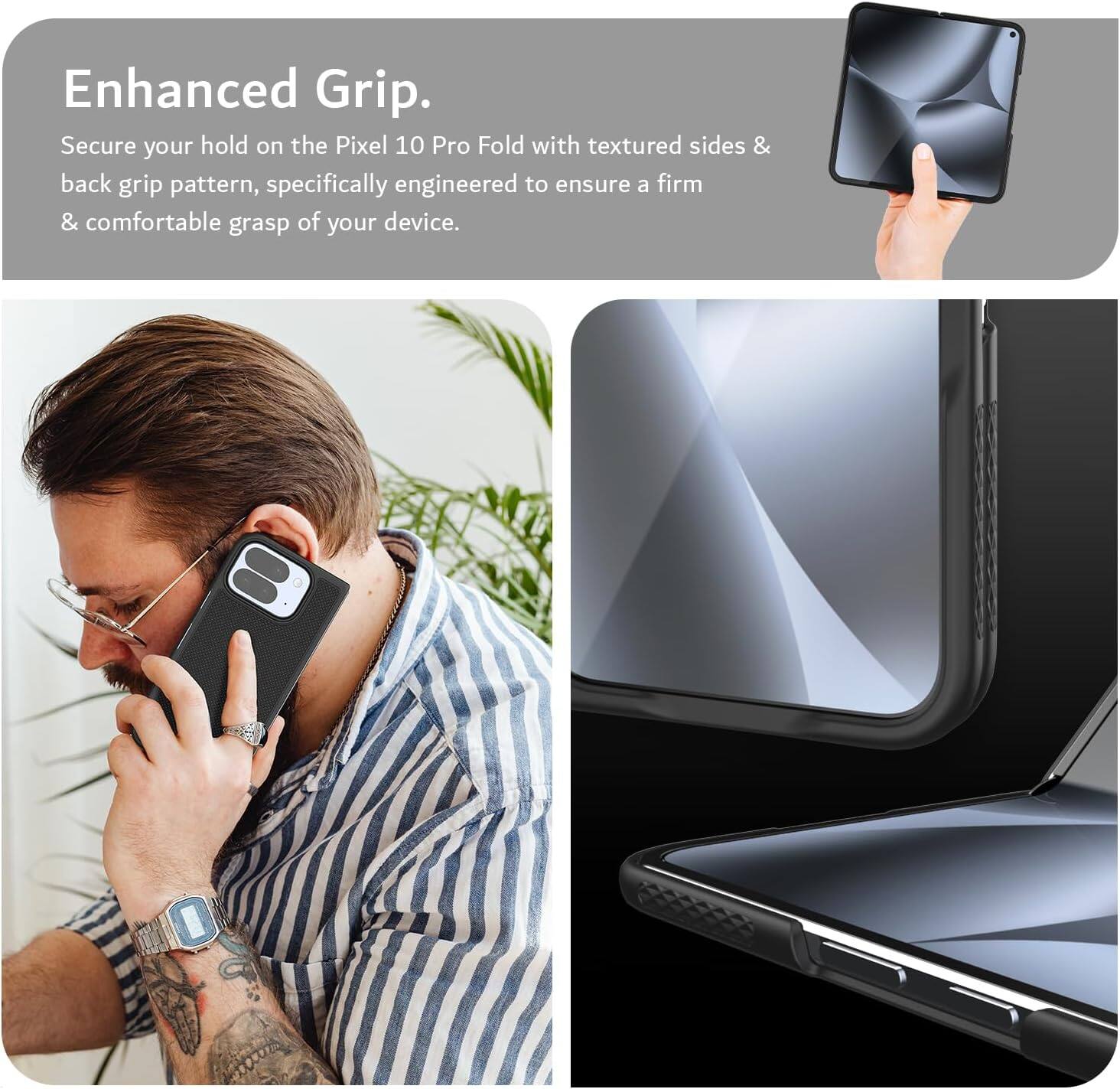 Enhanced Grip.

Secure your hold on the Pixel 10 Pro Fold with textured sides & back grip pattern, specifically engineered to ensure a firm & comfortable grasp of your device.