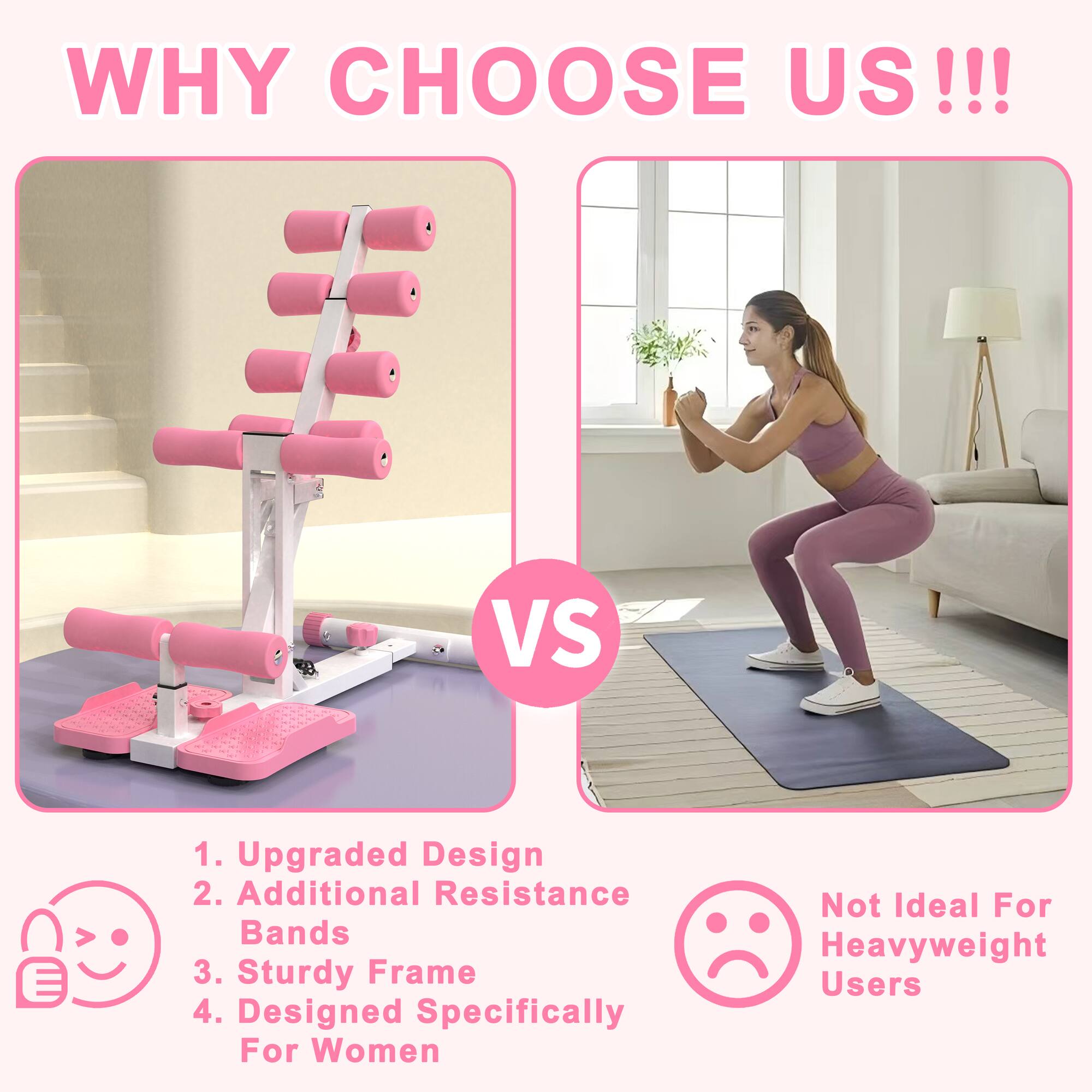 WHY CHOOSE US!!!

1. Upgraded Design
2. Additional Resistance Bands
3. Sturdy Frame
4. Designed Specifically For Women

VS

Not Ideal For Heavyweight Users
