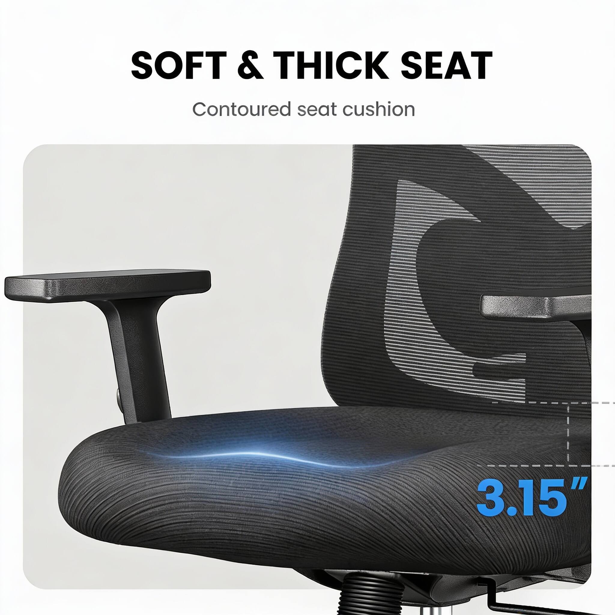 SOFT & THICK SEAT  
Contoured seat cushion  
3.15"
