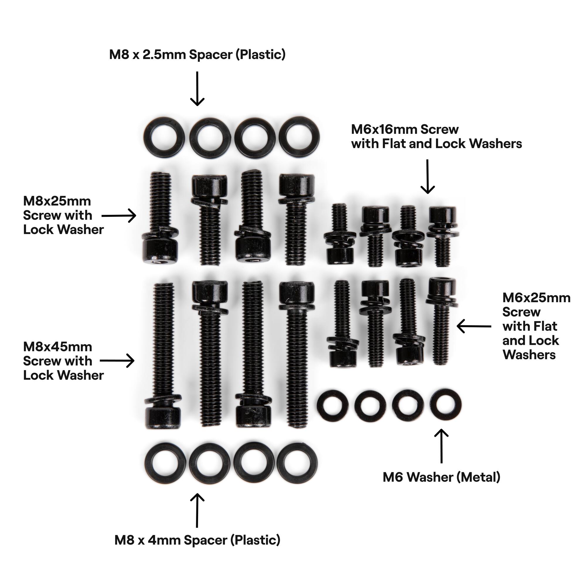 M6x16mm Screw with Flat and Lock Washers
M8x25mm Screw with Lock Washer
M8x45mm Screw with Lock Washer
M6x25mm Screw with Flat and Lock Washers
M6 Washer (Metal)
M8 x 2.5mm Spacer (Plastic)
M8 x 4mm Spacer (Plastic)
M6x16mm Screw OOOO with Flat and Lock Washers
M8x4mm Spacer (Plastic)
M6x25mm Screw with Flat and Lock Washers
M8x2.5mm Spacer (Plastic)
M8x45mm Screw with Lock Washer
M6x16mm Screw with Flat and Lock Washers
M6x25mm Screw with Flat and Lock Washers
M8x4mm Spacer (Plastic)
M6 Washer (Metal)
M8x45mm Screw with Lock Washer
M8x2.5mm Spacer (Plastic)
M6x16mm Screw OOOO with Flat and Lock Washers
M8x25mm Screw with Lock Washer
M8x45mm Screw with Lock Washer
M6x25mm Screw with Flat and Lock Washers
M6 Washer (Metal)
M8 x 4mm Spacer (Plastic)
M8x4mm Spacer (Plastic)
M6x16mm Screw OOOO with Flat and Lock Washers
M8x45mm Screw with Lock Washer
M8x2.5mm Spacer (Plastic)
M6x25mm Screw with Flat and Lock Washers
M8x2.5mm Spacer (Plastic)
M6 Washer (Metal)
M8x45mm Screw with Lock Washer
M6x16mm Screw with Flat and Lock Washers
