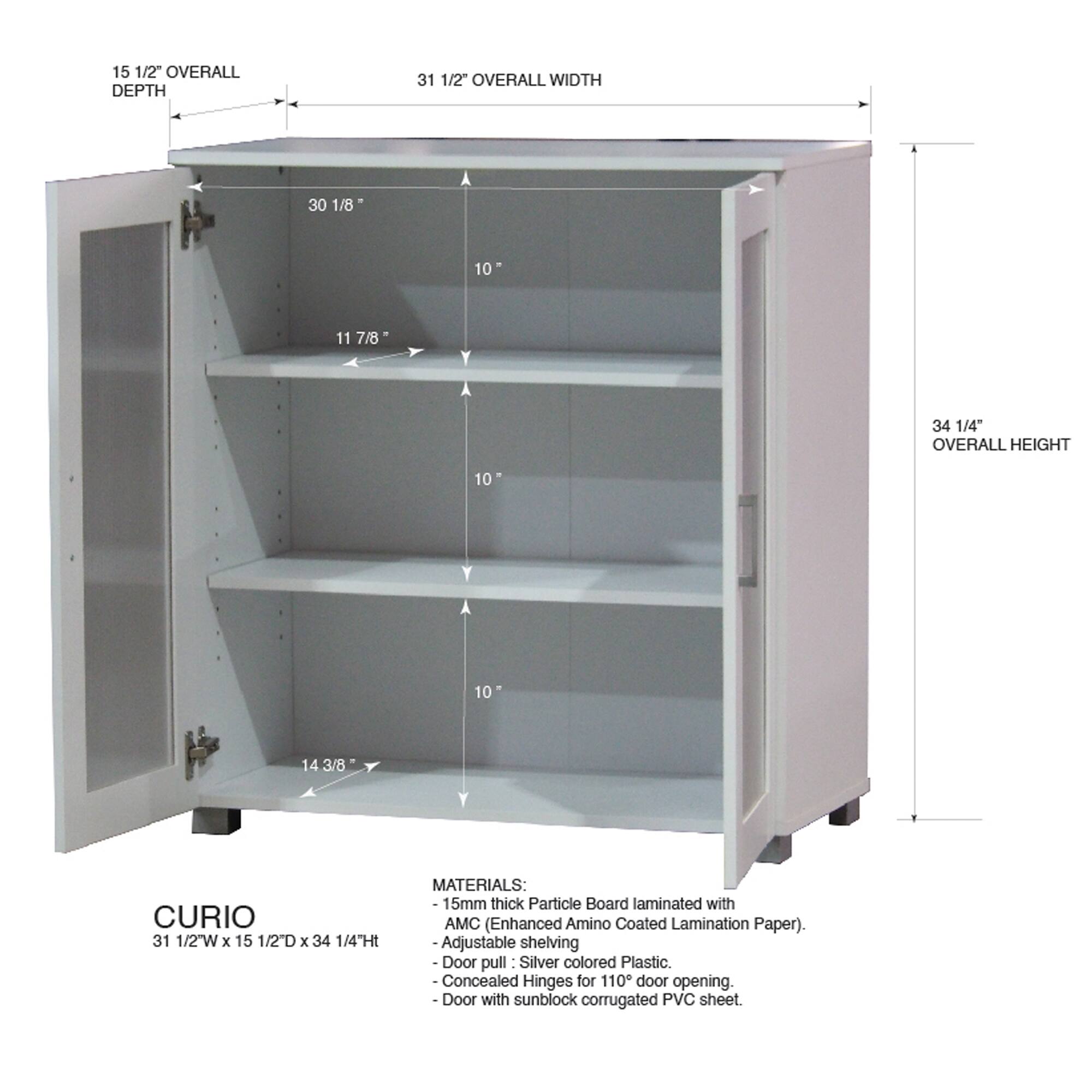 15 1/2" OVERALL DEPTH  
31 1/2" OVERALL WIDTH  
30 1/8"  
11 7/8"  
34 1/4" OVERALL HEIGHT  
10"  
14 3/8"  

CURIO  
31 1/2W x 15 1/2D x 34 1/4Ht  

MATERIALS:  
15mm thick Particle Board laminated with AMC (Enhanced Amino Coated Lamination Paper).  
Adjustable shelving  
Door pull: Silver colored Plastic.  
Concealed Hinges for 110° door opening.  
Door with sunblock corrugated PVC sheet.