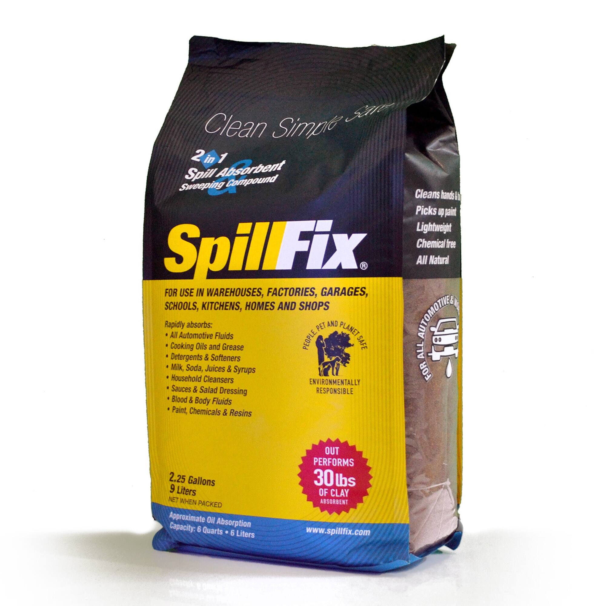 Clean Simple San- 2 in 1 Spill Absorbent Compound Sweeping Cleans hands Picks up paint Lightweight Chemical free SpillFix All Natural FOR USE IN WAREHOUSES, FACTORIES, GARAGES, SCHOOLS, KITCHENS, HOMES AND SHOPS Rapidly absorbs: Oils and Fluids Grease PEOPLE PET AND PLANET SAFE AUTOMOTIVE ALL Detergents & Softeners Milk, Soda, Juices & Syrups FOR Household Cleansers ENVIRONMENTALLY Sauces & Salad Dressing RESPONSIBLE Blood & Body Fluids Paint, Chemicals & Resins

2.25 Gallons 9 Liters NET WHEN PACKED Approximate Oil Absorption Capacity: 6 Quarts 6 Liters

OUT PERFORMS 30lbs OF CLAY ABSORBENT www.spillfix.com