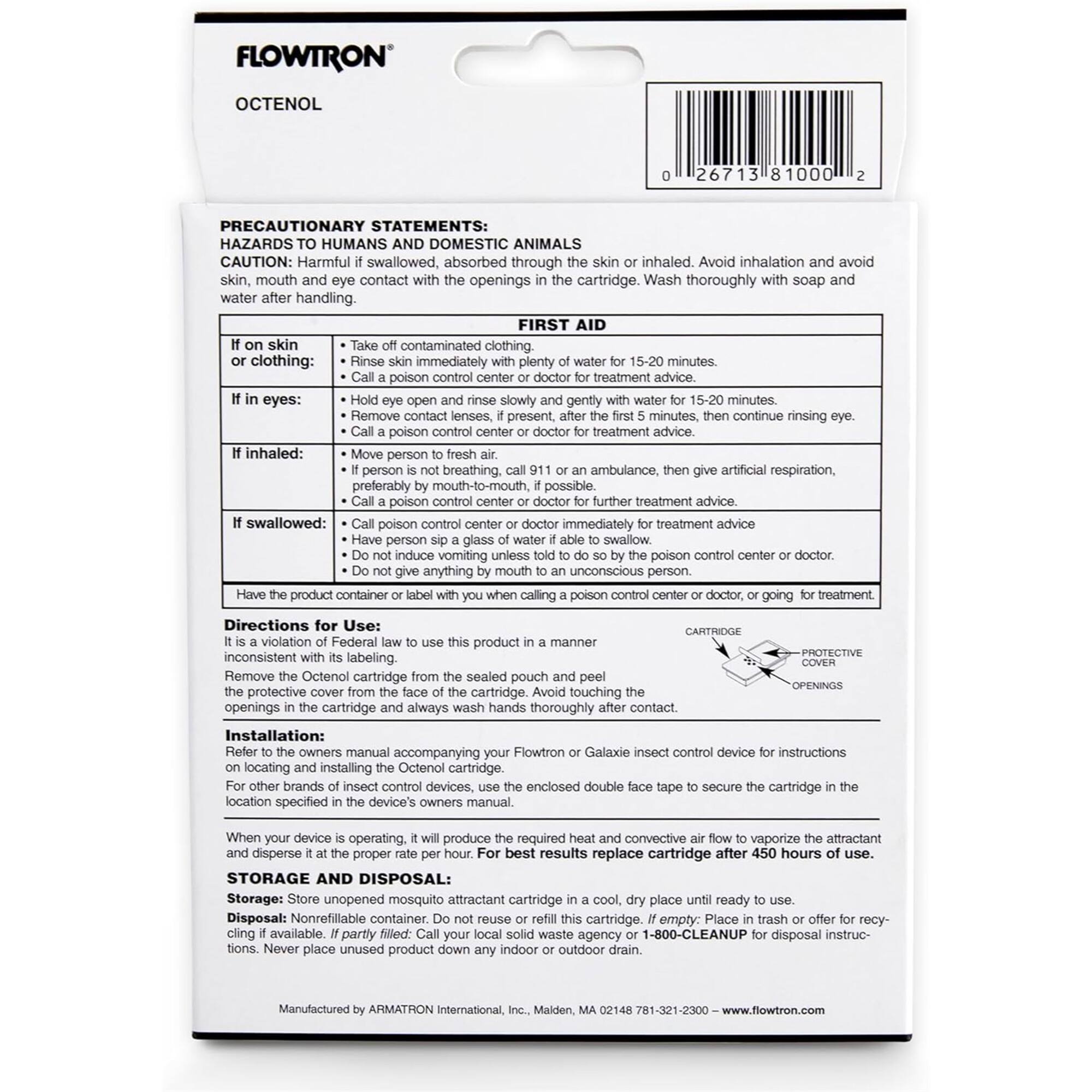 **FLOWTRON OCTENOL**

**PRECAUTIONARY STATEMENTS: HAZARDS TO HUMANS AND DOMESTIC ANIMALS**

**CAUTION:** Harmful if swallowed, absorbed through the skin or inhaled. Avoid inhalation and avoid skin, mouth, and eye contact with the openings in the cartridge. Wash thoroughly with soap and water after handling.

**FIRST AID**

- **If on skin or clothing:** Take off contaminated clothing. Rinse skin immediately with plenty of water for 15-20 minutes. Call a poison control center or doctor for treatment advice.
- **If in eyes:** Hold eye open and rinse slowly and gently with water for 15-20 minutes, then continue rinsing eye. Remove contact lenses, if present, after the first 5 minutes, then continue rinsing eye. Call a poison control center or doctor for treatment advice.
- **If inhaled:** Move person to fresh air. If person is not breathing, call 911 or an ambulance, then give artificial respiration, preferably by mouth-to-mouth, if possible. Call a poison control center or doctor for further treatment advice.
- **If swallowed:** Call poison control center or doctor immediately for treatment advice. Do not