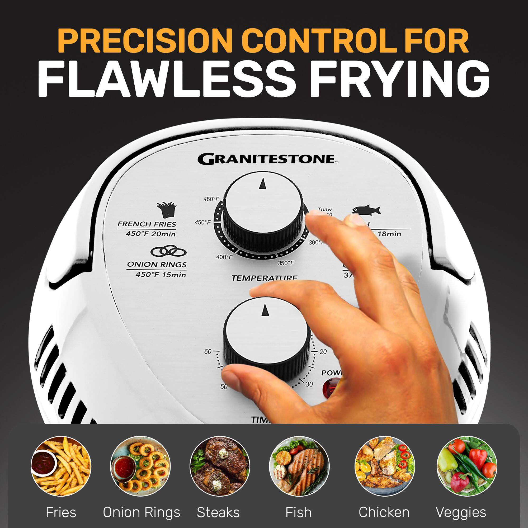 PRECISION CONTROL FOR FLAWLESS FRYING

GRANITESTONE

FRENCH FRIES
450°F 20min

ONION RINGS
450°F 15min

TEMPERATURE
37 60 20 50 30

TIME
300 18min

Fries Onion Rings Steaks Fish Chicken Veggies