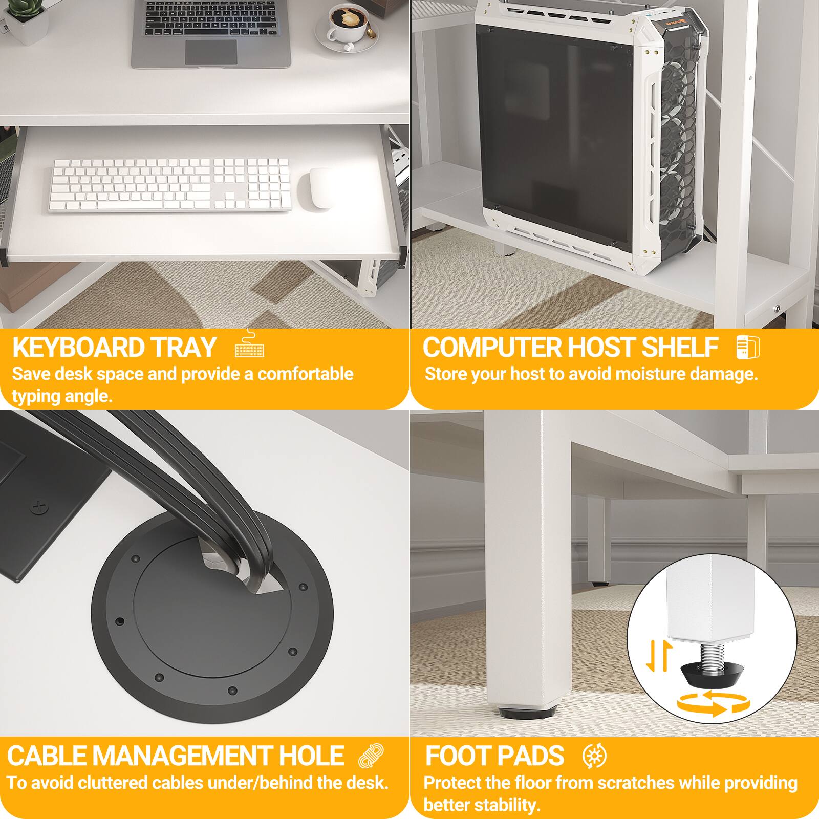 - KEYBOARD TRAY: Save desk space and provide a comfortable typing angle.
- COMPUTER HOST SHELF: Store your host to avoid moisture damage.
- CABLE MANAGEMENT HOLE: To avoid cluttered cables under/behind the desk.
- FOOT PADS: Protect the floor from scratches while providing better stability.