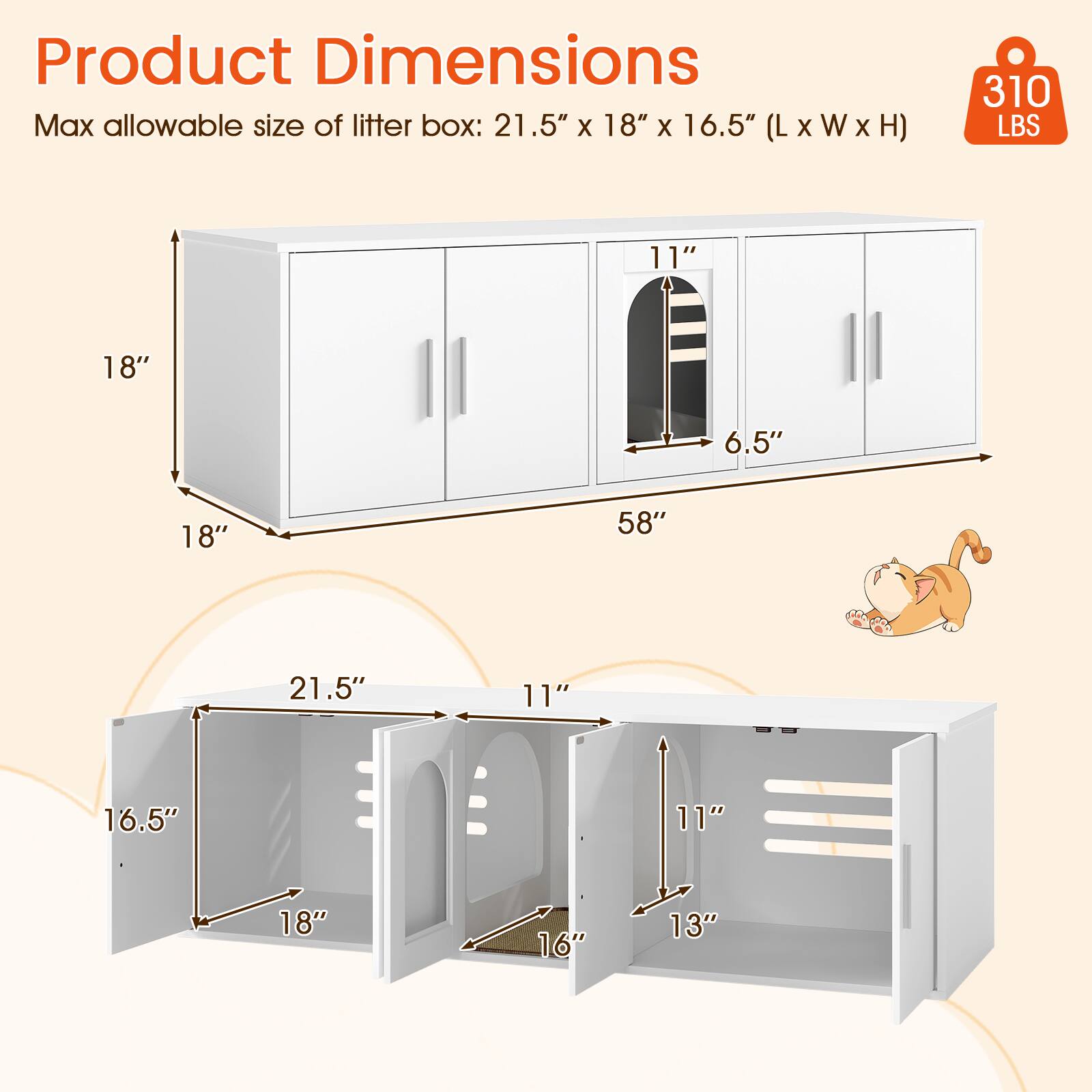 Product Dimensions

Max allowable size of litter box: 21.5" x 18" x 16.5" (L x W x H)

310 LBS

- 58" (Width)
- 18" (Height)
- 18" (Depth)
- 21.5" (Litter box length)
- 16.5" (Litter box height)
- 11" (Litter box width)
- 11" (Litter box width)
- 6.5" (Litter box width)
- 13" (Shelf height)
- 11" (Shelf height)