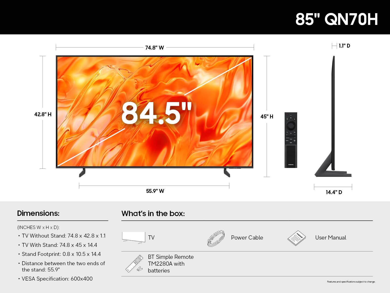 85" QN70H

Dimensions:
- TV Without Stand: 74.8" W x 42.8" H x 1.1" D
- TV With Stand: 74.8" W x 45" H x 14.4" D
- Stand Footprint: 0.8" W x 10.5" H x 14.4" D
- Distance between the two ends of the stand: 55.9"
- VESA Specification: 600x400

What's in the box:
- TV
- BT Simple Remote TM2280A with batteries
- Power Cable
- User Manual

Features and specifications subject to change.