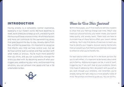 **INTRODUCTION**

Having anxiety is a completely normal experience, especially in our modern world. We have deadlines to meet, work schedules to keep up with, and dealing with the trauma of these uncertain times. All these factors and more can contribute to the overwhelming stress that goes beyond the day-to-day. Anxiety stems from fear and feeling powerless. It's important to recognize that there's very little we have control over, but we do have control over ourselves and how we deal with what makes us anxious. You're much more powerful than you think, and you can successfully manage the stress you deal with. By becoming aware of what your triggers are, celebrating your wins, and brainstorming solutions, you can achieve inner peace and live a life unburdened by fear.

**How to Use This Journal**

Within these pages, you'll find mood and wellness trackers to show how your feelings change over time. They'll also track your physical activity, your water intake, your overall sleep quality, and anxiety levels. These tools are here to illuminate how all these factors affect your overall mental well-being. You'll also find plenty of exercises to teach you how to identify your triggers, discover coping mechanisms that can prevent you from feeling overwhelmed, and a space to reflect on what you're thankful