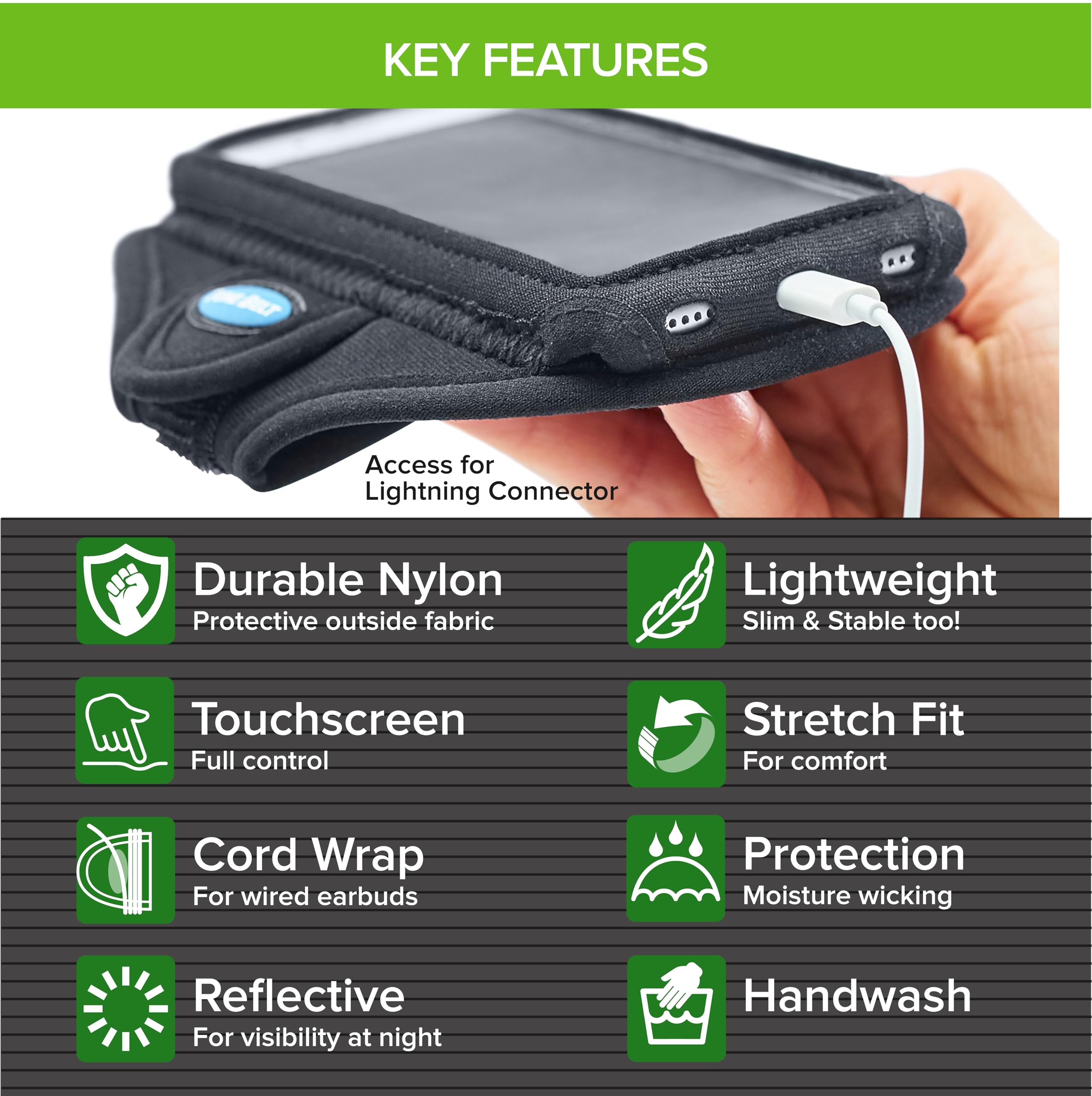 KEY FEATURES

- Access for Lightning Connector
- Durable Nylon
  - Protective outside fabric
- Touchscreen
  - Full control
- Cord Wrap
  - For wired earbuds
- Reflective
  - For visibility at night
- Lightweight
  - Slim & Stable too!
- Stretch Fit
  - For comfort
- Protection
  - Moisture wicking
- Handwash
