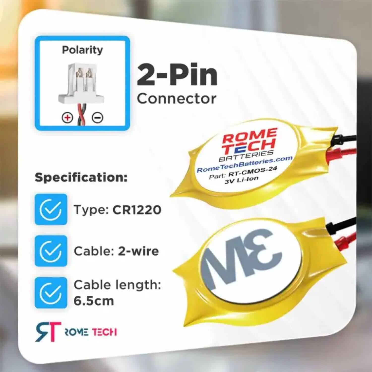 Polarity 2-Pin Connector  
ROME TECH BATTERIES  
RomeTechBatteries.com  
Rome RT-CMOS-24  

Specification:  
- Type: CR1220  
- Cable: 2-wire  
- Cable length: 6.5cm  

ROME TECH