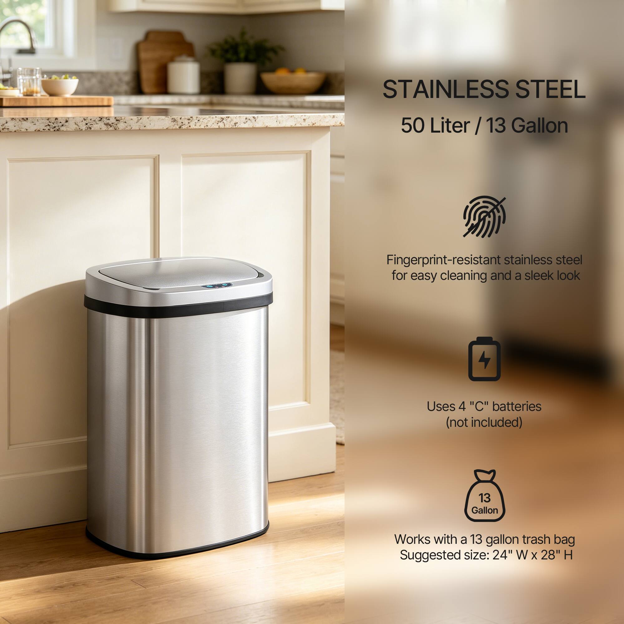 STAINLESS STEEL  
50 Liter / 13 Gallon  

Fingerprint-resistant stainless steel for easy cleaning and a sleek look  

Uses 4 "C" batteries (not included)  

Works with a 13 gallon trash bag  

Suggested size: 24" W x 28" H