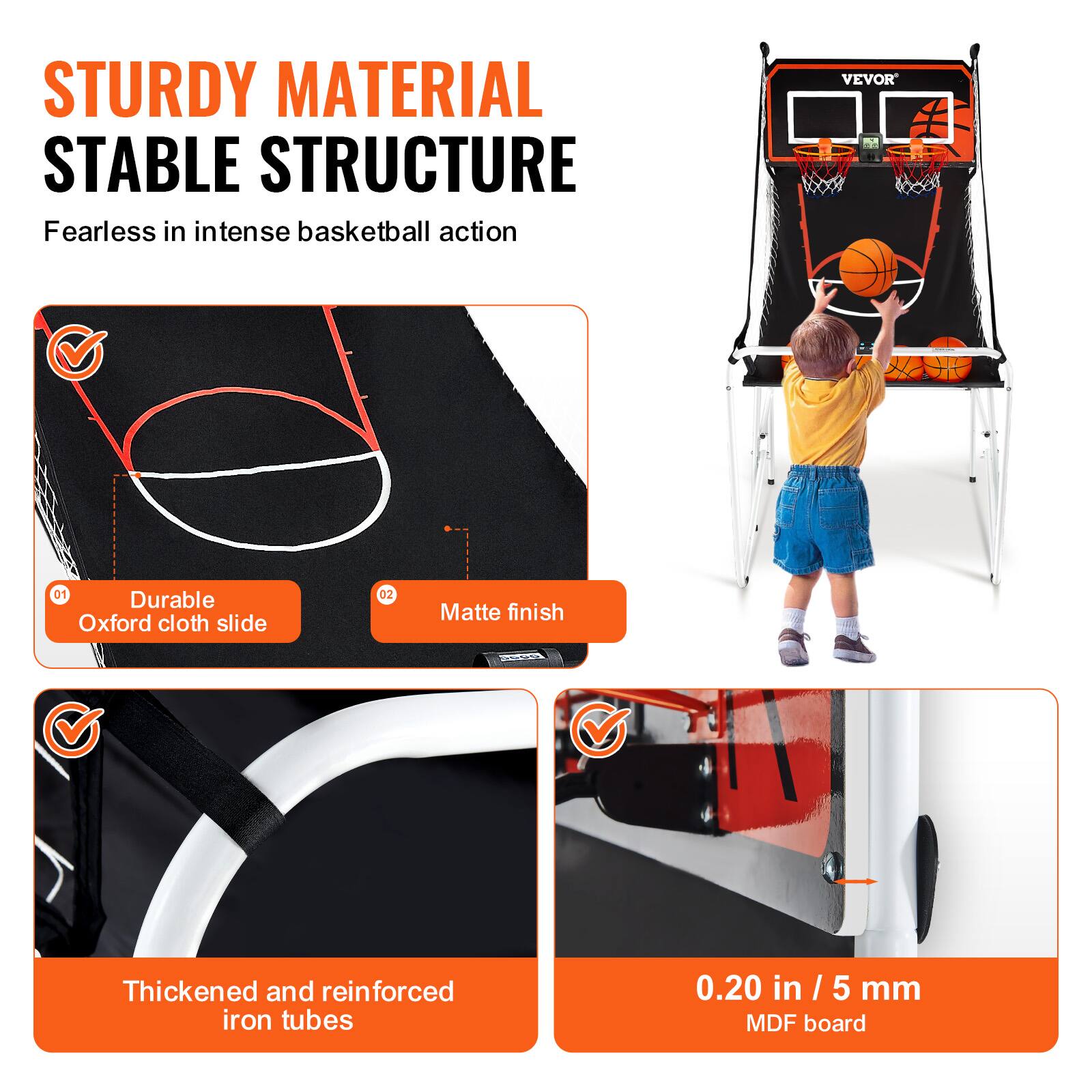 STURDY MATERIAL STABLE STRUCTURE
Fearless in intense basketball action
VEVOR
01 Durable Oxford cloth slide
02 Matte finish
Thickened and reinforced iron tubes
0.20 in / 5 mm MDF board