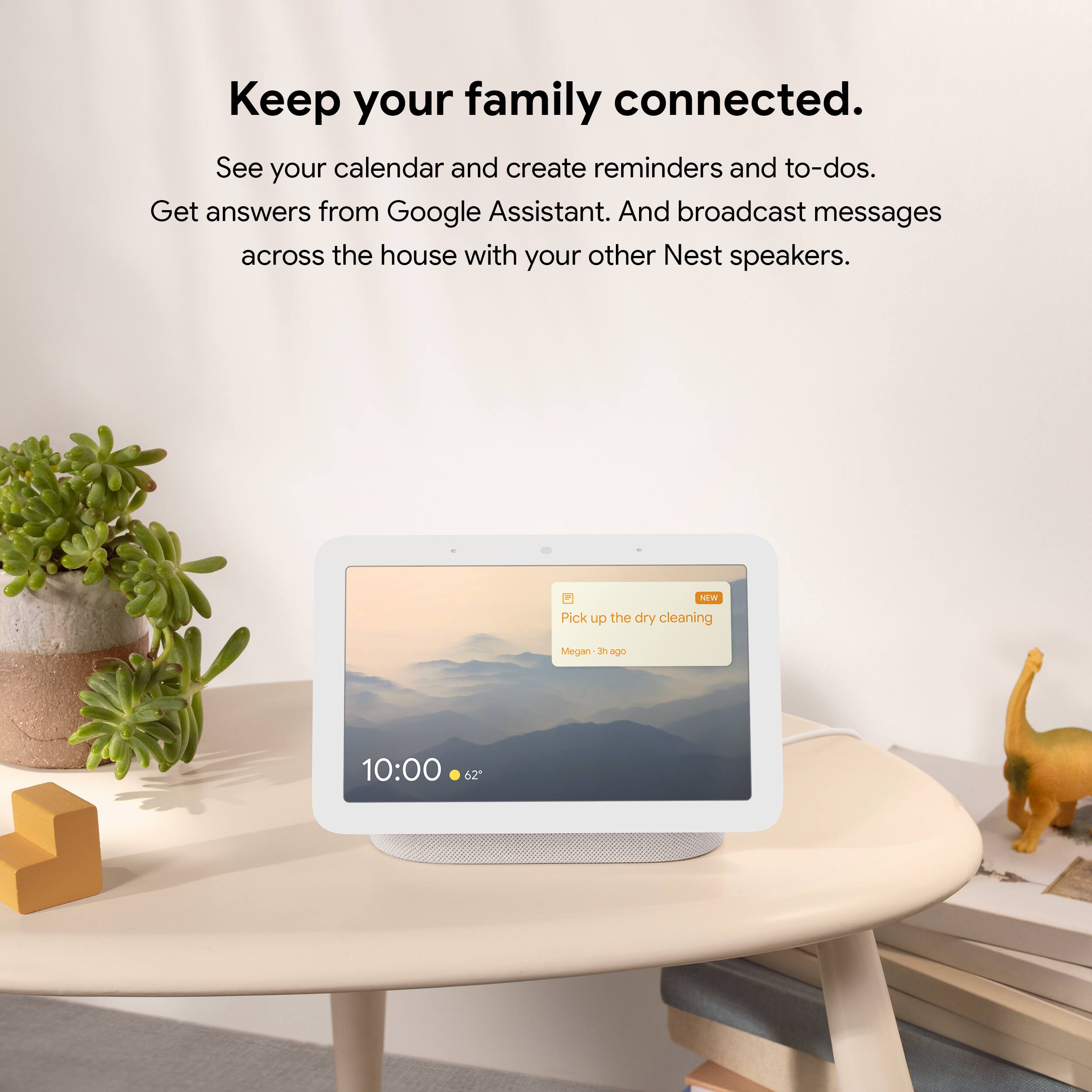 Keep your family connected.  
See your calendar and create reminders and to-dos.  
Get answers from Google Assistant.  
And broadcast messages across the house with your other Nest speakers.  

NEW  
Pick up the dry cleaning  
Megan - 3h ago  

10:00  
62°