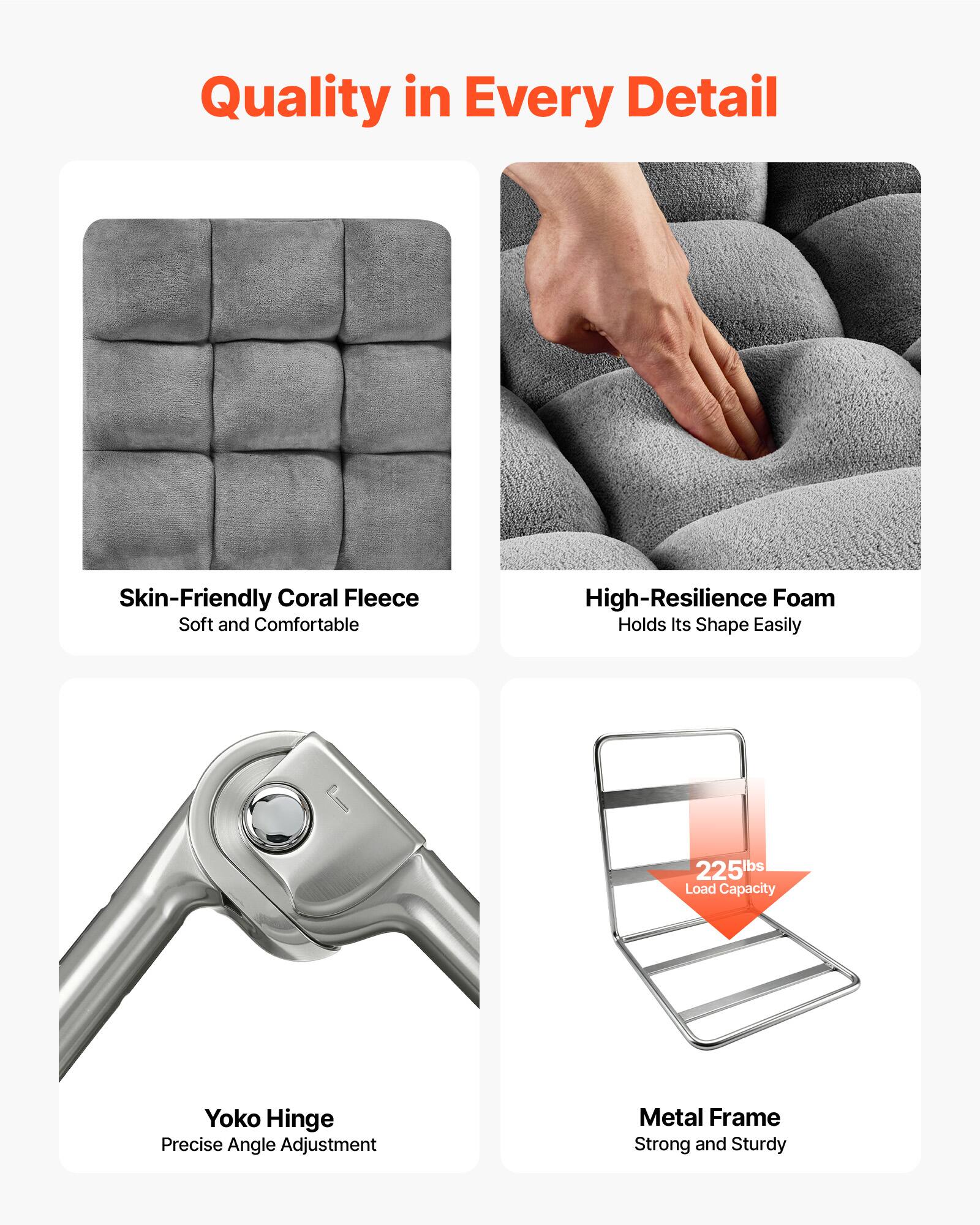 Quality in Every Detail

- Skin-Friendly Coral Fleece
  - Soft and Comfortable

- High-Resilience Foam
  - Holds Its Shape Easily

- Yoko Hinge
  - Precise Angle Adjustment

- Metal Frame
  - Strong and Sturdy

- 225lbs Load Capacity