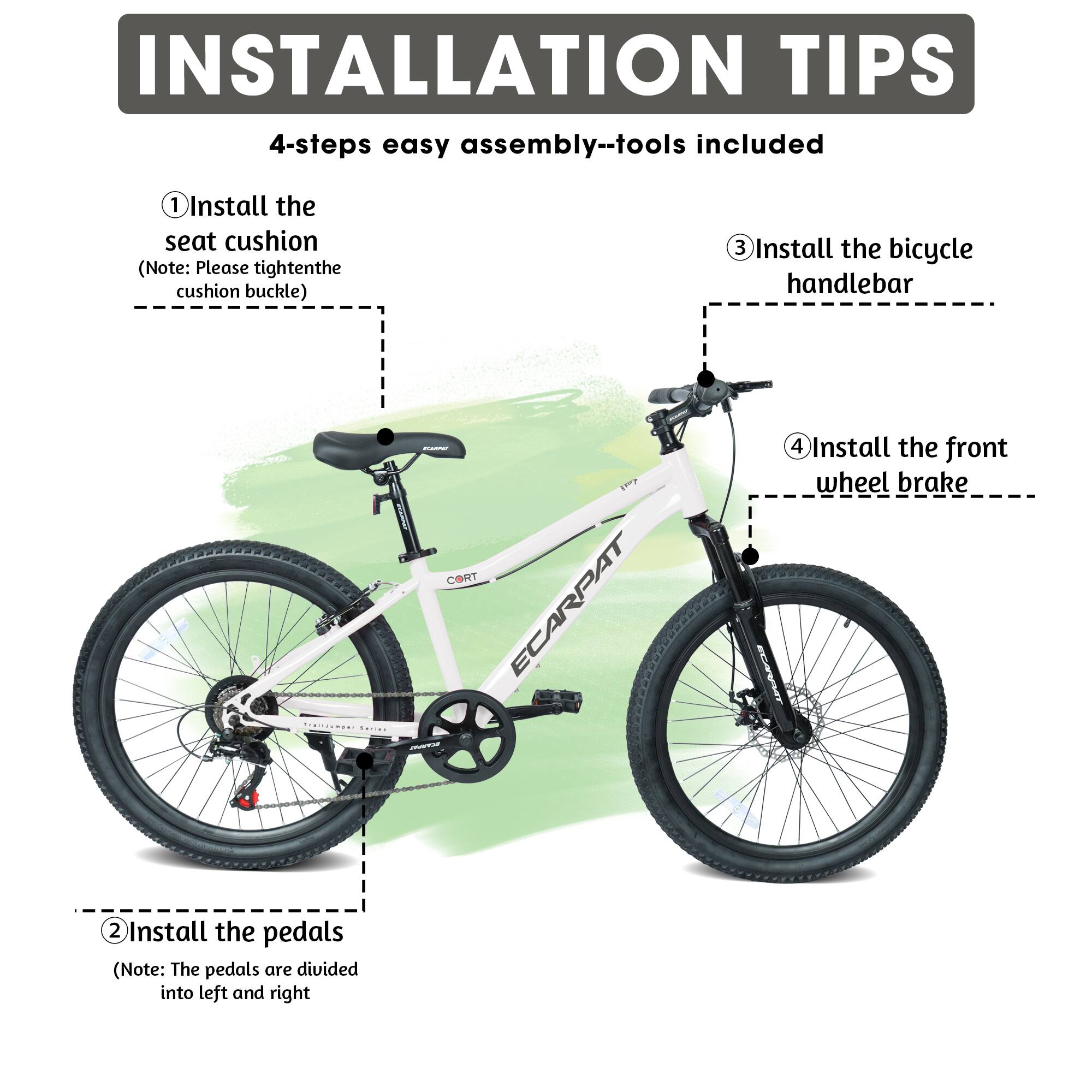 INSTALLATION TIPS  
4-steps easy assembly--tools included  

1. Install the seat cushion  
   (Note: Please tighten the cushion buckle)  

2. Install the pedals  
   (Note: The pedals are divided into left and right)  

3. Install the bicycle handlebar  

4. Install the front wheel brake