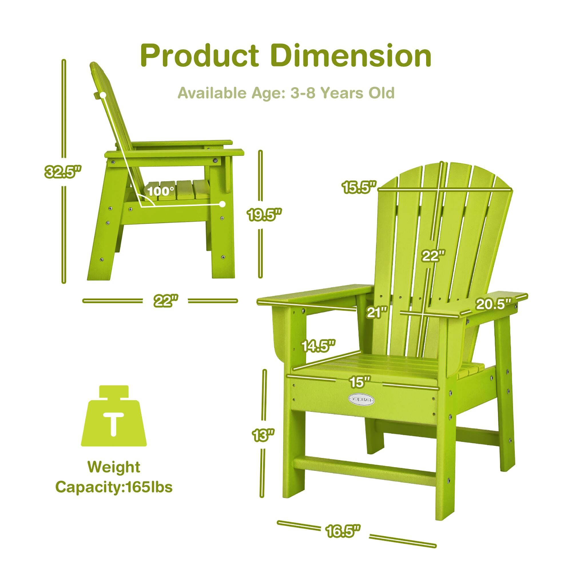 Product Dimension  
Available Age: 3-8 Years Old  

- Height: 32.5"  
- Width: 22"  
- Depth: 19.5"  
- Seat Height: 15"  
- Seat Depth: 14.5"  
- Back Height: 22"  
- Back Width: 21"  
- Armrest Height: 15.5"  
- Armrest Width: 20.5"  
- Leg Height: 13"  
- Leg Width: 16.5"  

Weight Capacity: 165lbs