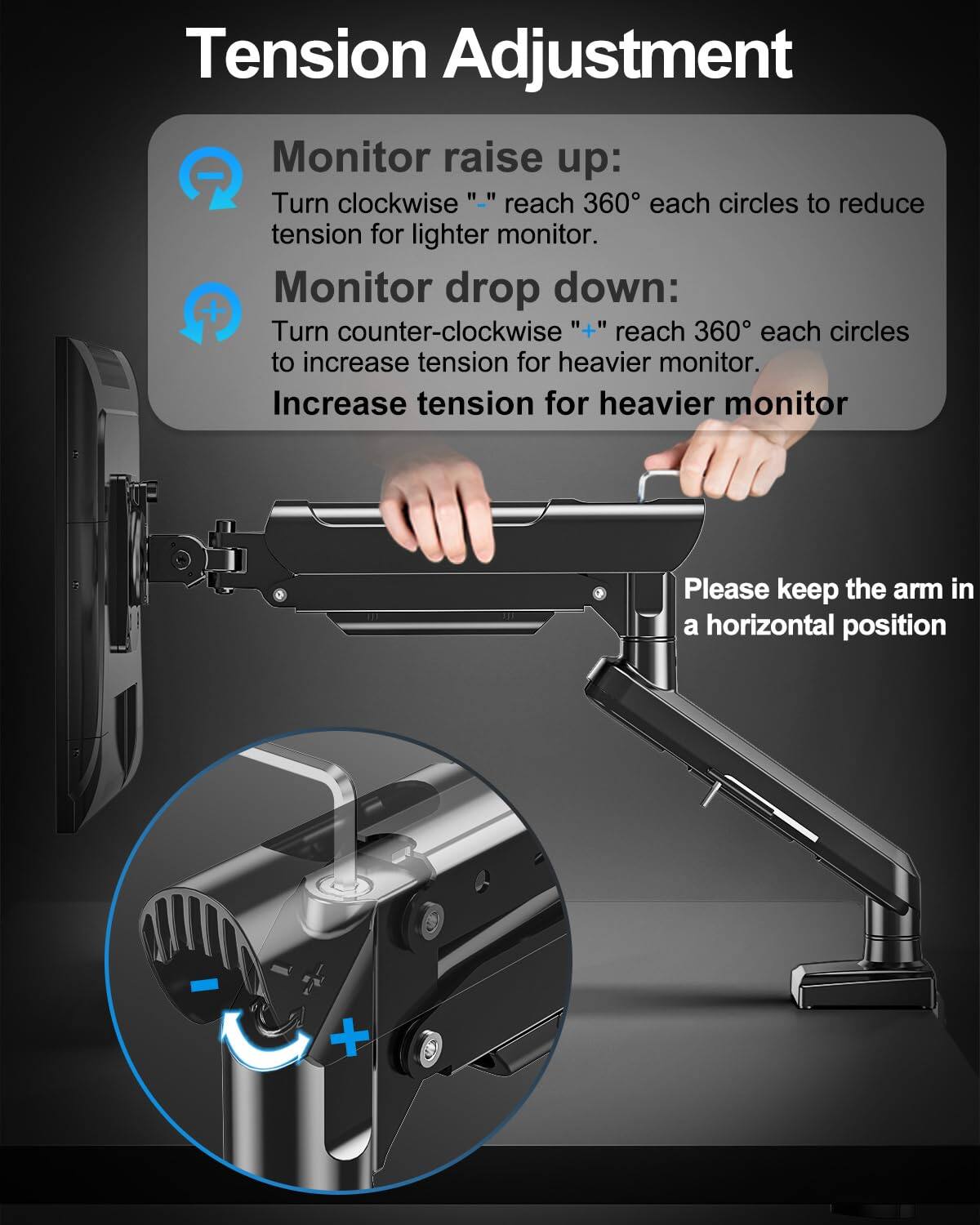 Tension Adjustment

Monitor raise up:
Turn clockwise "−" reach 360° each circles to reduce tension for lighter monitor.

Monitor drop down:
Turn counter-clockwise "+" reach 360° each circles to increase tension for heavier monitor.

Increase tension for heavier monitor

Please keep the arm in a horizontal position