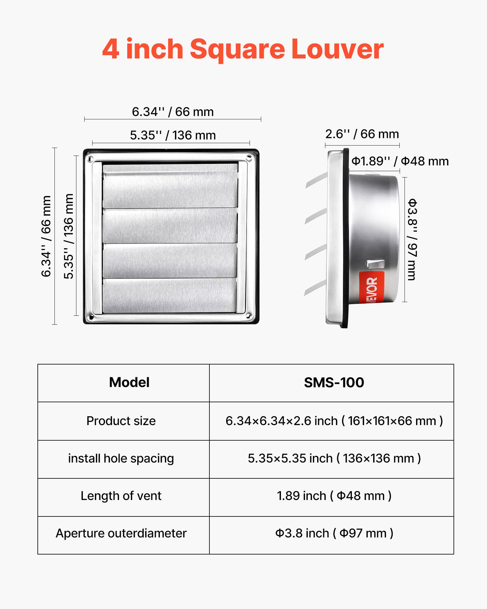 4 inch Square Louver

6.34" / 66 mm  
5.35" / 136 mm  
2.6" / 66 mm  
1.89" / 48 mm  
3.8" / 97 mm  

Model: SMS-100  
Product size: 6.34x6.34x2.6 inch (161x161x66 mm)  
Install hole spacing: 5.35x5.35 inch (136x136 mm)  
Length of vent: 1.89 inch (48 mm)  
Aperture outer diameter: 3.8 inch (97 mm)