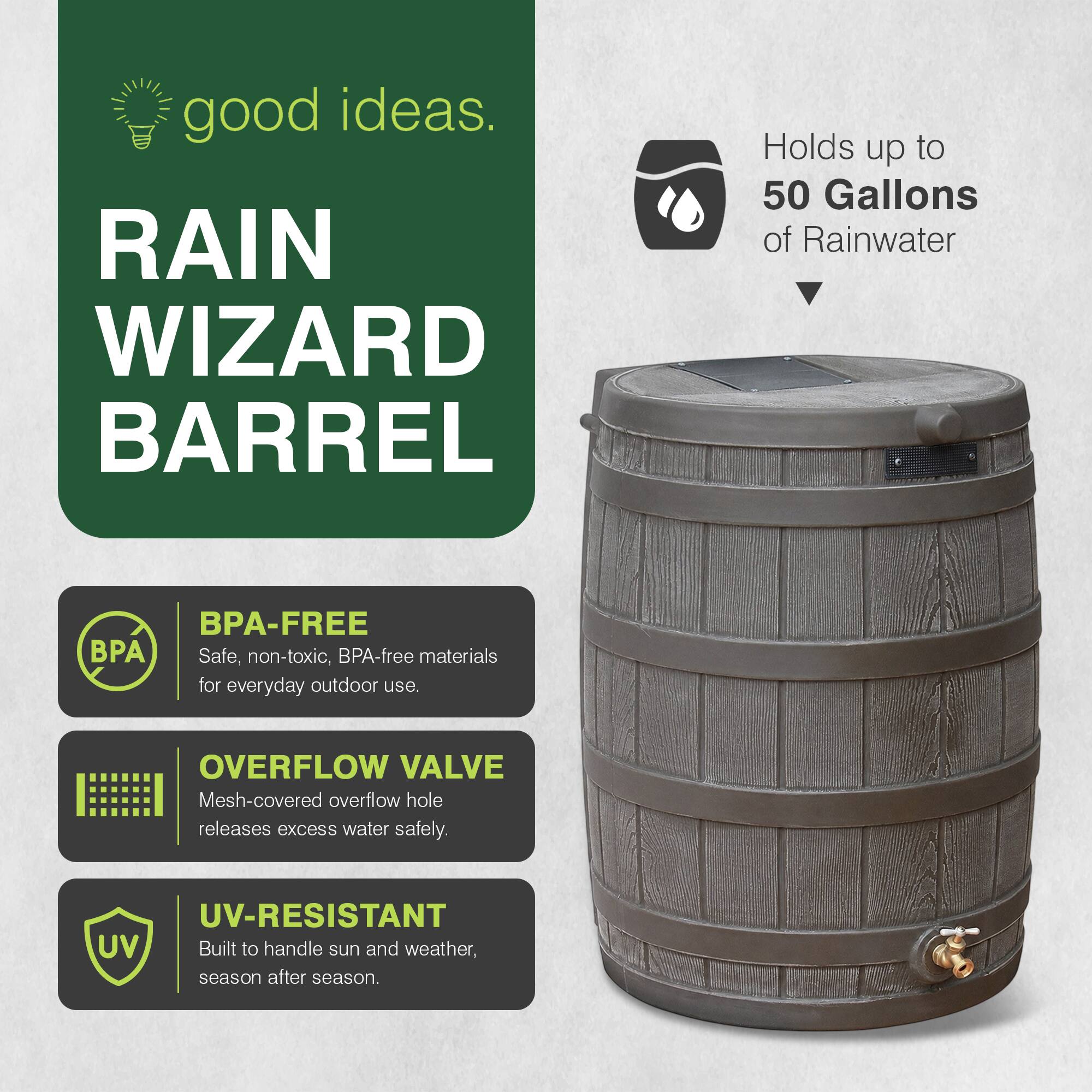 good ideas.  
RAIN WIZARD BARREL  
Holds up to 50 Gallons of Rainwater  
BPA-FREE  
Safe, non-toxic, BPA-free materials for everyday outdoor use.  
OVERFLOW VALVE  
Mesh-covered overflow hole releases excess water safely.  
UV-RESISTANT  
Built to handle sun and weather, season after season.