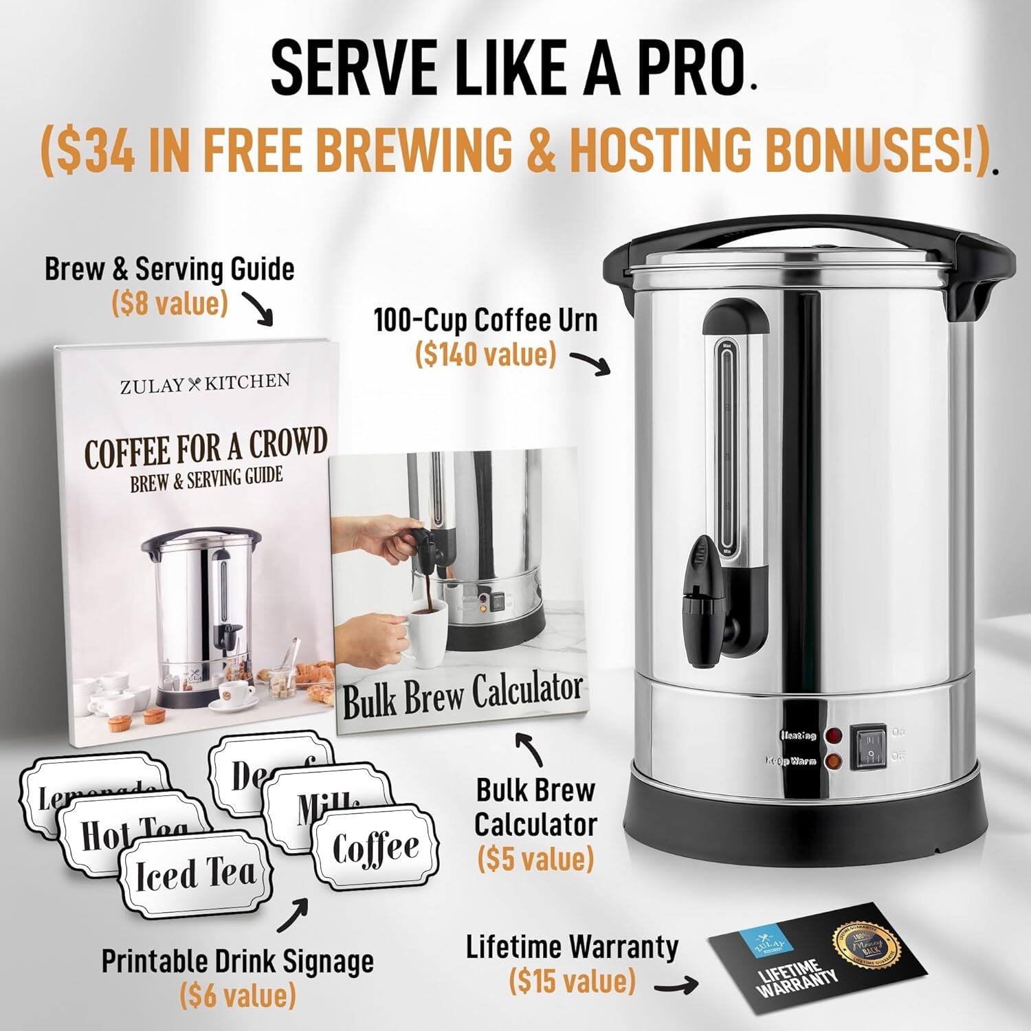 SERVE LIKE A PRO.  
($34 IN FREE BREWING & HOSTING BONUSES!).  

Brew & Serving Guide  
($8 value)  

100-Cup Coffee Urn  
($140 value)  

Bulk Brew Calculator  
($5 value)  

Printable Drink Signage  
($6 value)  

Lifetime Warranty  
($15 value)  

ZULAY x KITCHEN  
COFFEE FOR A CROWD  
BREW & SERVING GUIDE  

Lemonade  
Hot Tea  
Iced Tea  
Milk  
Coffee  

LIFETIME WARRANTY