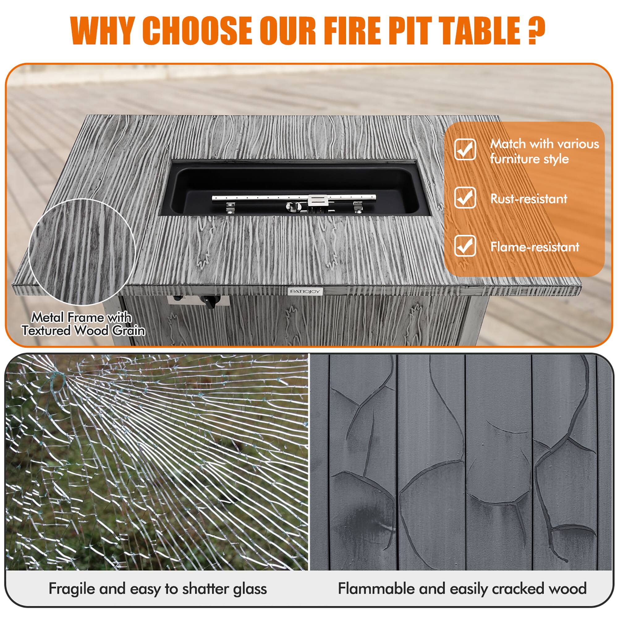 WHY CHOOSE OUR FIRE PIT TABLE?

- Match with various furniture style
- Rust-resistant
- Flame-resistant

Metal Frame with Textured Wood Grain

Fragile and easy to shatter glass

Flammable and easily cracked wood