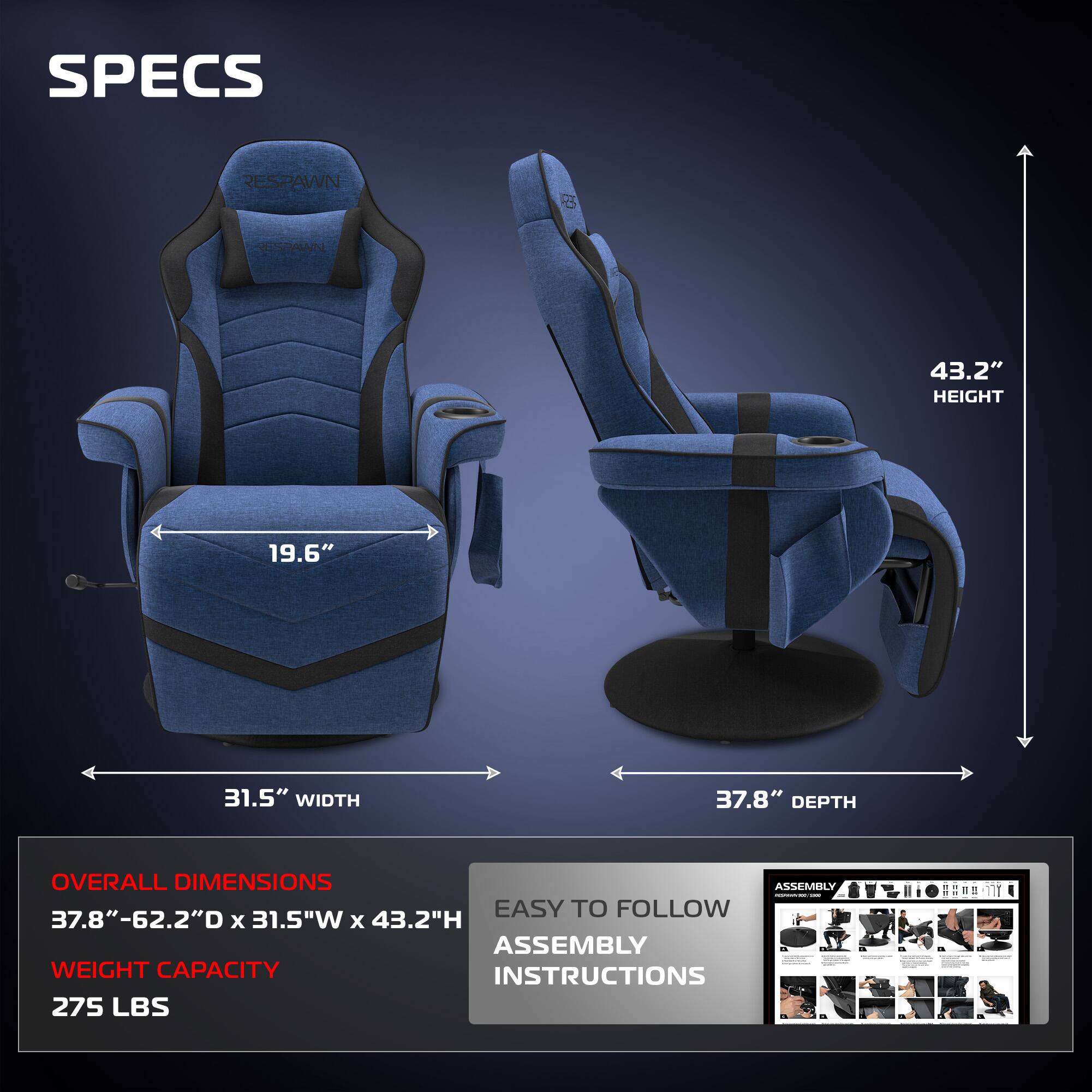 SPECS  
RESPAWN  

HEIGHT: 43.2"  
WIDTH: 31.5"  
DEPTH: 37.8"  

OVERALL DIMENSIONS: 37.8"-62.2"D x 31.5"W x 43.2"H  
WEIGHT CAPACITY: 275 LBS  

EASY TO FOLLOW ASSEMBLY INSTRUCTIONS