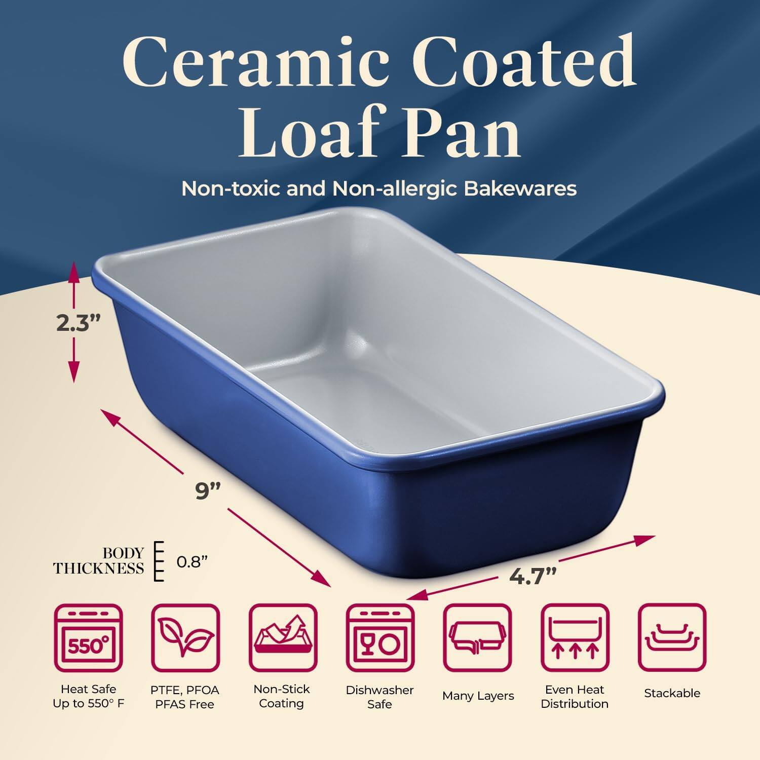 Ceramic Coated Loaf Pan  
Non-toxic and Non-allergic Bakewares  

- 2.3"  
- 9"  
- 4.7"  
- BODY THICKNESS 0.8"  

- Heat Safe Up to 550°F  
- PTFE, PFOA PFAS Free  
- Non-Stick Coating  
- Dishwasher Safe  
- Many Layers  
- Even Heat Distribution  
- Stackable