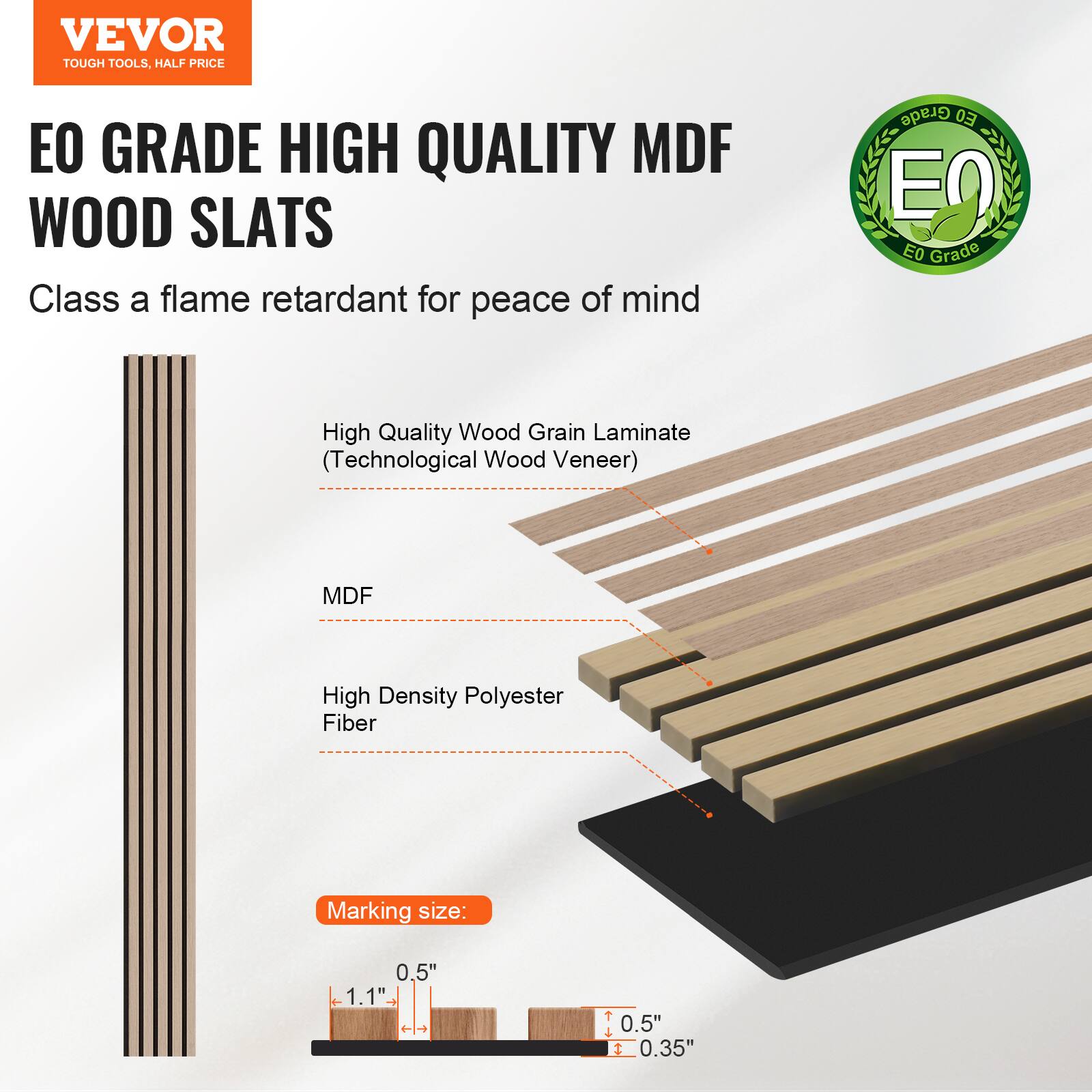 VEVOR TOUGH TOOLS. HALF PRICE

EO GRADE HIGH QUALITY MDF WOOD SLATS

Class A flame retardant for peace of mind

- High Quality Wood Grain Laminate (Technological Wood Veneer)
- MDF
- High Density Polyester Fiber

Marking size: 0.5" x 1.1" - T 0.5" x 0.35"