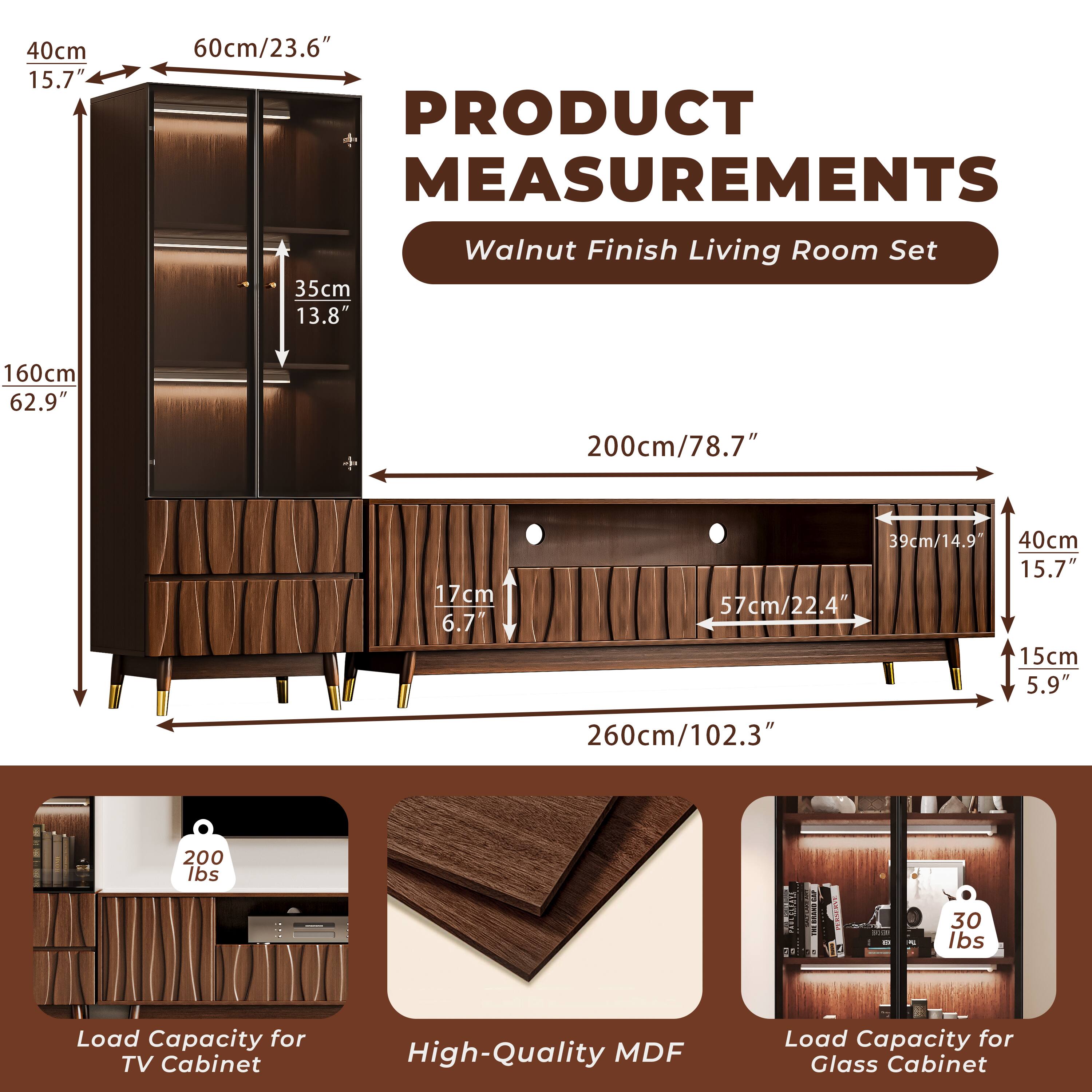 **PRODUCT MEASUREMENTS**  
Walnut Finish Living Room Set

- **Cabinet Dimensions:**
  - Height: 160cm / 62.9"
  - Width: 200cm / 78.7"
  - Depth: 40cm / 15.7"

- **Shelf Dimensions:**
  - Height: 35cm / 13.8"
  - Depth: 57cm / 22.4"
  - Shelf Depth: 17cm / 6.7"

- **TV Cabinet Dimensions:**
  - Height: 15cm / 5.9"
  - Depth: 260cm / 102.3"

- **Load Capacity:**
  - TV Cabinet: 200 lbs
  - Glass Cabinet: 30 lbs

- **Material:**
  - High-Quality MDF